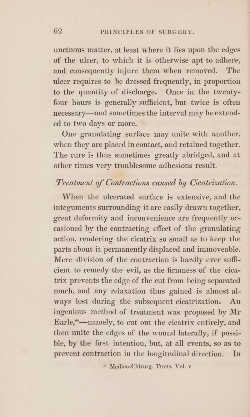 unctuous matter, at least where it lies upon the edges of the ulcer, to which it is otherwise apt to adhere, and consequently injure them when removed. The ulcer requires to be dressed frequently, in proportion to the quantity of discharge. Once in the twenty- four hours is generally sufficient, but twice is often necessary—and sometimes the interval may be extend- ed to two days or more. One granulating surface may unite with another, when they are placed in contact, and retained together. The cure is thus sometimes greatly abridged, and at other times very troublesome adhesions result. Treatment of Contractions caused by Cicatrization. When the ulcerated surface is extensive, and the integuments surrounding it are easily drawn together, great deformity and inconvenience are frequently oc- casioned by the contracting effect of the granulating action, rendering the cicatrix so small as to keep the parts about it permanently displaced and immoveable. Mere division of the contraction is hardly ever suffi- cient to remedy the evil, as the firmness of the cica- _ trix prevents the edge of the cut from being separated much, and any relaxation thus gained is almost al- ways lost during the subsequent cicatrization. An ingenious method of treatment was proposed by Mr Karle,*—namely, to cut out the cicatrix entirely, and then unite the edges of the wound laterally, if possi- ble, by the first intention, but, at all events, so as to prevent contraction in the longitudinal direction. In * Medico-Chirurg. Trans. Vol. v.