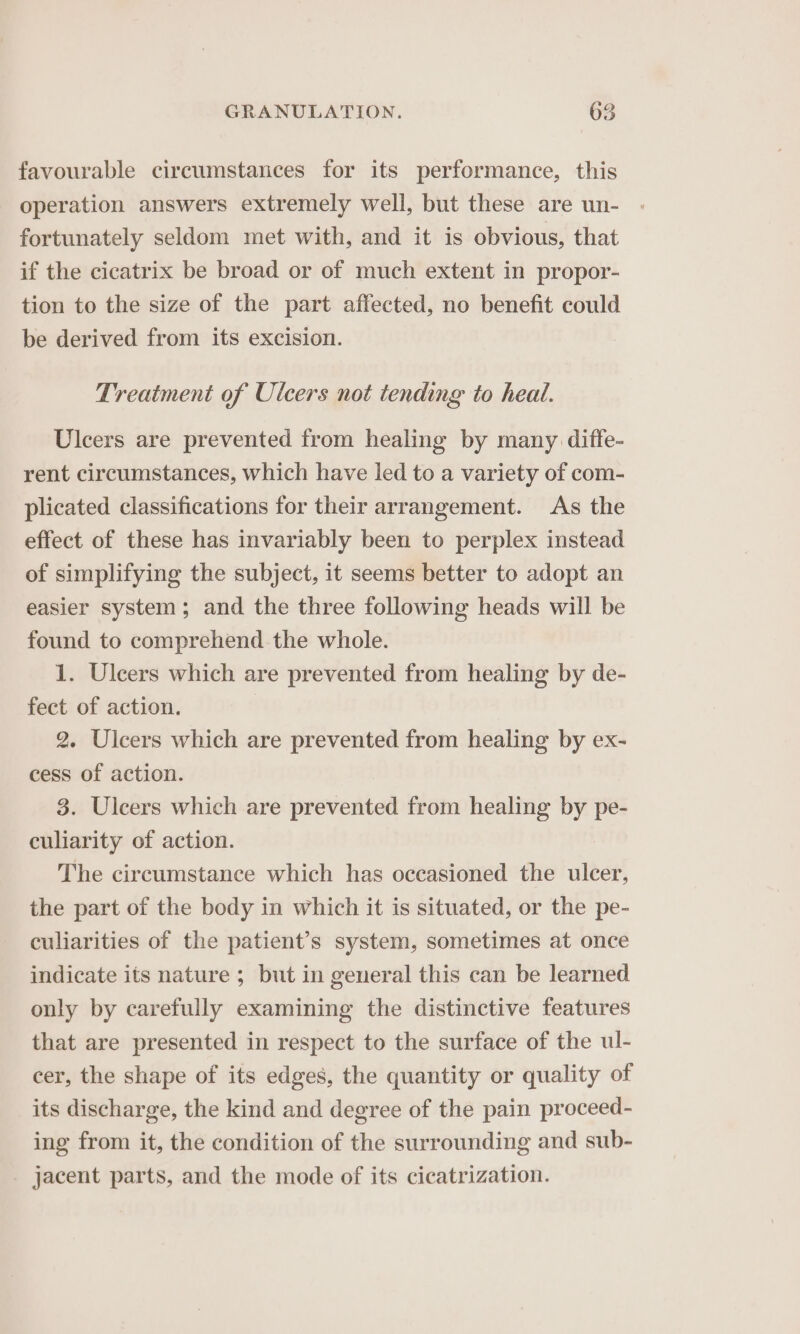 favourable circumstances for its performance, this operation answers extremely well, but these are un- fortunately seldom met with, and it is obvious, that if the cicatrix be broad or of much extent in propor- tion to the size of the part affected, no benefit could be derived from its excision. Treatment of Ulcers not tending to heal. Ulcers are prevented from healing by many diffe- rent circumstances, which have led to a variety of com- plicated classifications for their arrangement. As the effect of these has invariably been to perplex instead of simplifying the subject, it seems better to adopt an easier system; and the three following heads will be found to comprehend the whole. 1. Ulcers which are prevented from healing by de- fect of action. 2. Ulcers which are prevented from healing by ex- cess of action. 3. Ulcers which are prevented from healing by pe- culiarity of action. The circumstance which has oceasioned the ulcer, the part of the body in which it is situated, or the pe- culiarities of the patient’s system, sometimes at once indicate its nature ; but in general this can be learned only by carefully examining the distinctive features that are presented in respect to the surface of the ul- cer, the shape of its edges, the quantity or quality of its discharge, the kind and degree of the pain proceed- ing from it, the condition of the surrounding and sub- jacent parts, and the mode of its cicatrization.