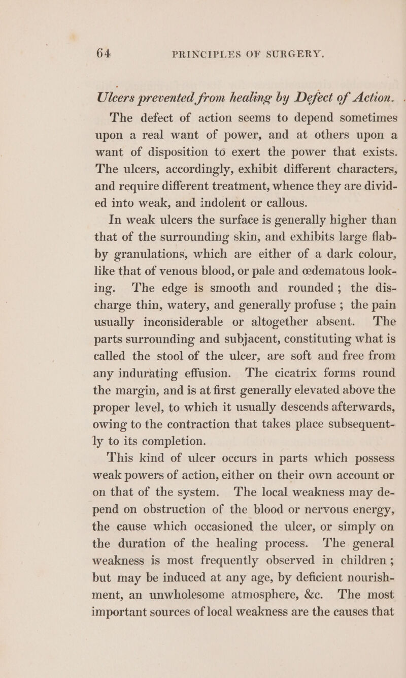 Uleers prevented from healing by Defect of Action. . The defect of action seems to depend sometimes upon a real want of power, and at others upon a want of disposition to exert the power that exists. The ulcers, accordingly, exhibit different characters, and require different treatment, whence they are divid- ed into weak, and indolent or callous. | In weak ulcers the surface is generally higher than that of the surrounding skin, and exhibits large flab- by granulations, which are either of a dark colour, like that of venous blood, or pale and oedematous look- ing. The edge is smooth and rounded; the dis- charge thin, watery, and generally profuse ; the pain usually inconsiderable or altogether absent. The parts surrounding and subjacent, constituting what is called the stool of the ulcer, are soft and free from any indurating effusion. The cicatrix forms round the margin, and is at first generally elevated above the proper level, to which it usually descends afterwards, owing to the contraction that takes place subsequent- ly to its completion. This kind of ulcer occurs in parts which possess weak powers of action, either on their own account or on that of the system. The local weakness may de- pend on obstruction of the blood or nervous energy, the cause which occasioned the ulcer, or simply on the duration of the healing process. The general weakness is most frequently observed in children ; but may be induced at any age, by deficient nourish- ment, an unwholesome atmosphere, &amp;c. The most important sources of local weakness are the causes that