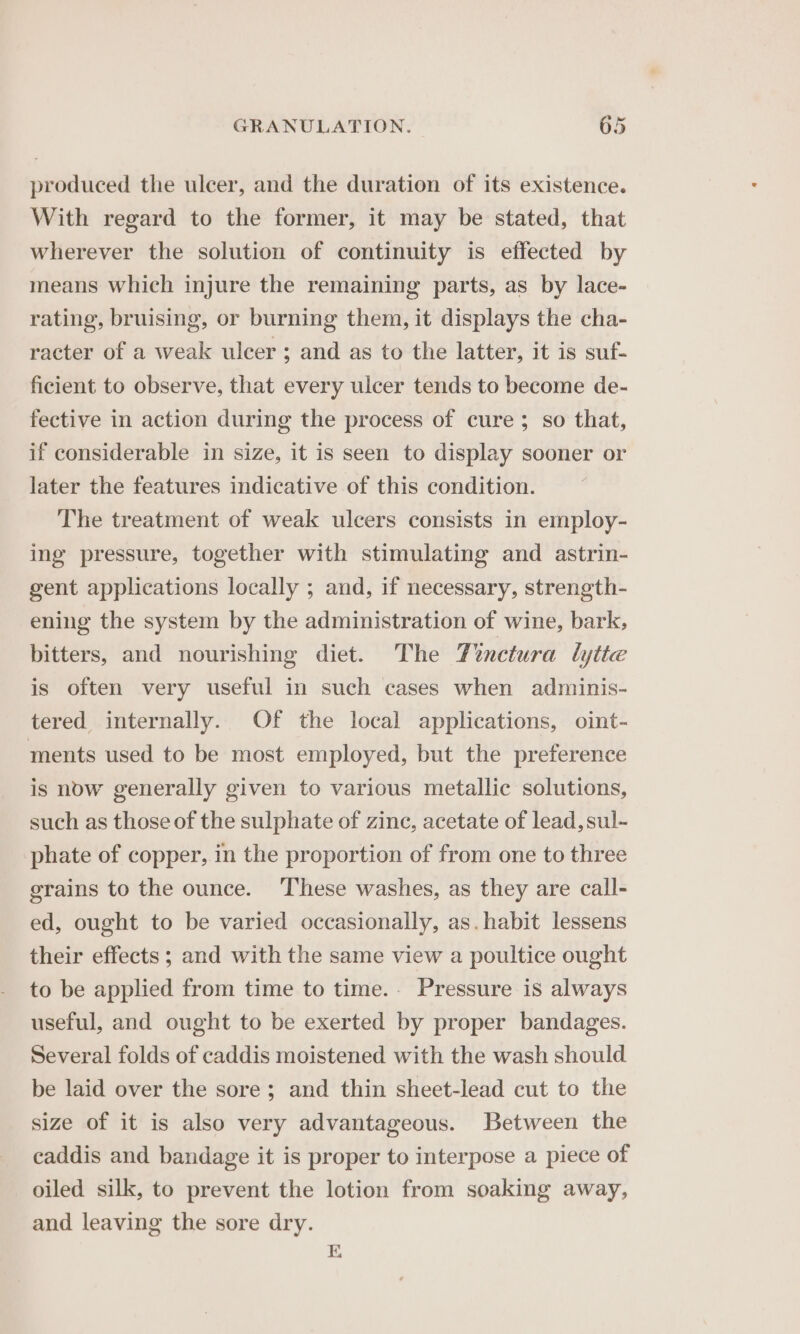 produced the ulcer, and the duration of its existence. With regard to the former, it may be stated, that wherever the solution of continuity is effected by means which injure the remaining parts, as by lace- rating, bruising, or burning them, it displays the cha- racter of a weak ulcer ; and as to the latter, it is suf- ficient to observe, that every ulcer tends to become de- fective in action during the process of cure; so that, if considerable in size, it is seen to display sooner or later the features indicative of this condition. The treatment of weak ulcers consists in employ- ing pressure, together with stimulating and astrin- gent applications locally ; and, if necessary, strength- ening the system by the administration of wine, bark, bitters, and nourishing diet. The Tinctura lytte is often very useful in such cases when adminis- tered internally. Of the local applications, oint- ments used to be most employed, but the preference is now generally given to various metallic solutions, such as those of the sulphate of zinc, acetate of lead, sul- phate of copper, in the proportion of from one to three grains to the ounce. ‘These washes, as they are call- ed, ought to be varied occasionally, as. habit lessens their effects ; and with the same view a poultice ought to be applied from time to time.- Pressure is always useful, and ought to be exerted by proper bandages. Several folds of caddis moistened with the wash should be laid over the sore; and thin sheet-lead cut to the size of it is also very advantageous. Between the caddis and bandage it is proper to interpose a piece of oiled silk, to prevent the lotion from soaking away, and leaving the sore dry. E