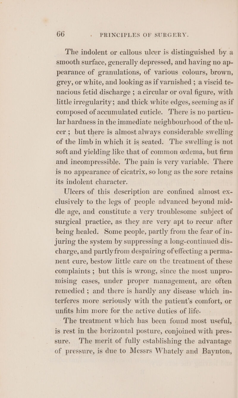 The indolent or callous ulcer is distinguished by a smooth surface, generally depressed, and having no ap- pearance of granulations, of various colours, brown, grey, or white, and looking as if varnished ; a viscid te- nacious fetid discharge ; a circular or oval figure, with little irregularity; and thick white edges, seeming as if composed of accumulated cuticle. There is no particu- lar hardness in the immediate neighbourhood of the ul- cer; but there is almost always considerable swelling of the limb in which it is seated. The swelling is not soft and yielding like that of common cedema, but firm and incompressible. The pain is very variable. There is no appearance of cicatrix, so long as the sore retains its indolent character. Ulcers of this description are confined almost ex- clusively to the legs of people advanced beyond mid- dle age, and constitute a very troublesome subject of surgical practice, as they are very apt to recur after being healed. Some people, partly from the fear of in- juring the system by suppressing a long-continued dis- charge, and partly from despairing of effecting a perma- nent cure, bestow little care on the treatment of these complaints ; but this is wrong, since the most unpro- mising cases, under proper management, are often remedied ; and there is hardly any disease which in- terferes more seriously with the patient’s comfort, or unfits him more for the active duties of life. The treatment which has been found most useful, - is rest in the horizontal posture, conjoined with pres- sure. The merit of fully establishing the advantage of pressure, is due to Messrs Whately and Baynton,