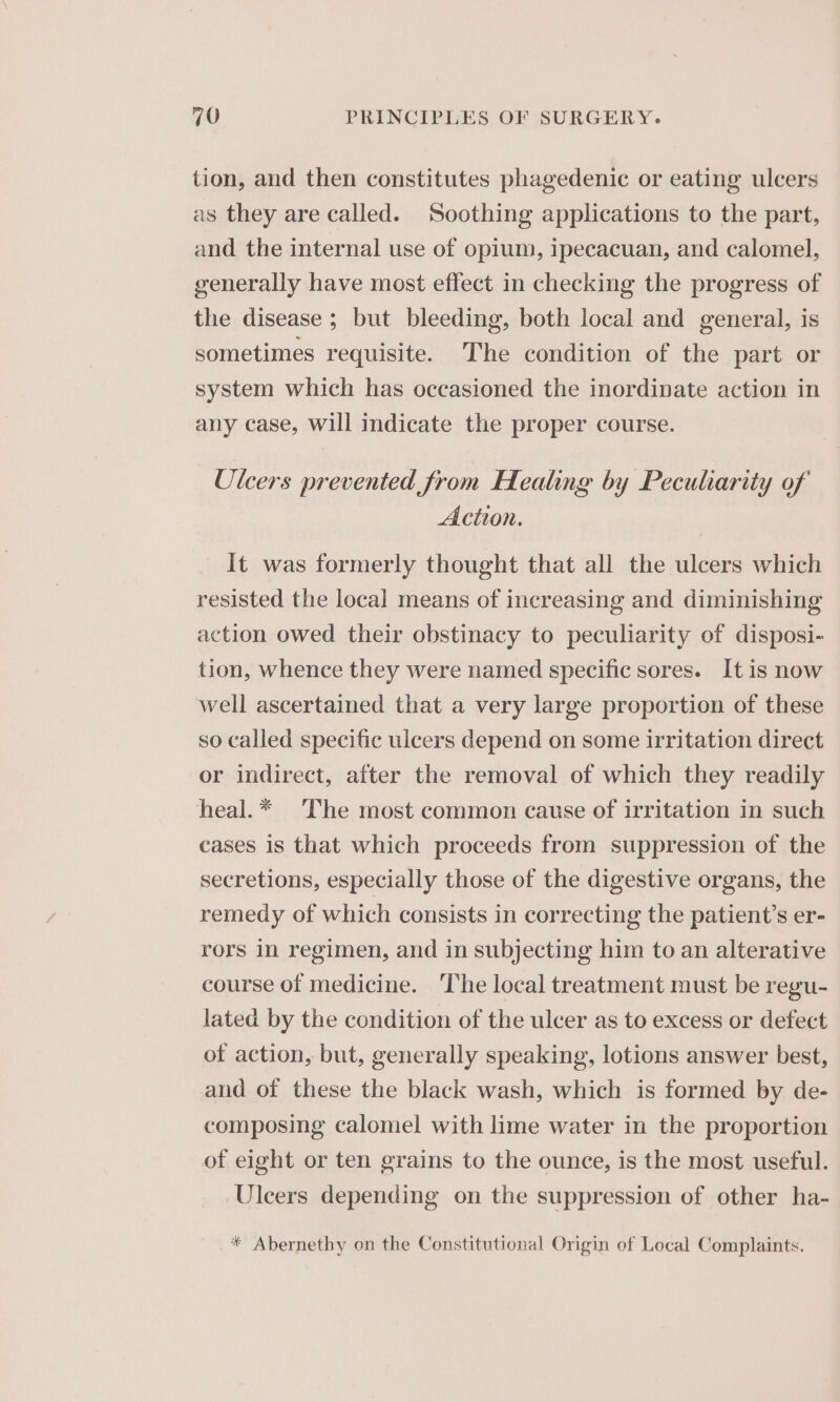 tion, and then constitutes phagedenic or eating ulcers as they are called. Soothing applications to the part, and the internal use of opium, ipecacuan, and calomel, generally have most effect in checking the progress of the disease ; but bleeding, both local and general, is sometimes requisite. The condition of the part or system which has occasioned the inordinate action in any case, will indicate the proper course. Ulcers prevented from Healing by Peculiarity of Action. It was formerly thought that all the ulcers which resisted the local means of increasing and diminishing action owed their obstinacy to peculiarity of disposi- tion, whence they were named specific sores. It is now well ascertained that a very large proportion of these so called specific ulcers depend on some irritation direct or indirect, after the removal of which they readily heal.* The most common cause of irritation in such cases is that which proceeds from suppression of the secretions, especially those of the digestive organs, the remedy of which consists in correcting the patient’s er- rors 1n regimen, and in subjecting him to an alterative course of medicine. ‘The local treatment must be regu- lated by the condition of the ulcer as to excess or defect of action, but, generally speaking, lotions answer best, and of these the black wash, which is formed by de- composing calomel with lime water in the proportion of eight or ten grains to the ounce, is the most useful. Ulcers depending on the suppression of other ha- * Abernethy on the Constitutional Origin of Local Complaints.