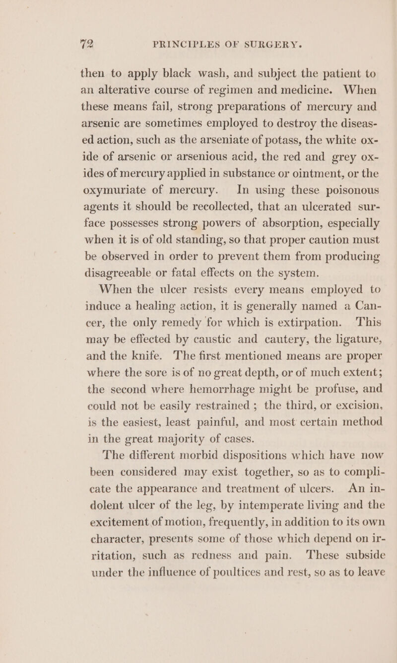 then to apply black wash, and subject the patient to an alterative course of regimen and medicine. When these means fail, strong preparations of mercury and arsenic are sometimes employed to destroy the diseas- ed action, such as the arseniate of potass, the white ox- ide of arsenic or arsenious acid, the red and grey ox- ides of mercury applied in substance or ointment, or the oxymuriate of mercury. In using these poisonous agents it should be recollected, that an ulcerated sur- face possesses strong powers of absorption, especially when it is of old standing, so that proper caution must be observed in order to prevent them from producing disagreeable or fatal effects on the system. When the ulcer resists every means employed to induce a healing action, it is generally named a Can- cer, the only remedy for which is extirpation. This may be effected by caustic and cautery, the ligature, and the knife. The first mentioned means are proper where the sore is of no great depth, or of much extent; the second where hemorrhage might be profuse, and could not be easily restrained ; the third, or excision, is the easiest, least painful, and most certain method in the great majority of cases. The different morbid dispositions which have now been considered may exist together, so as to compli- cate the appearance and treatment of ulcers. An in- dolent ulcer of the leg, by intemperate living and the excitement of motion, frequently, in addition to its own character, presents some of those which depend on ir- ritation, such as redness and pain. ‘These subside under the influence of poultices and rest, so as to leave