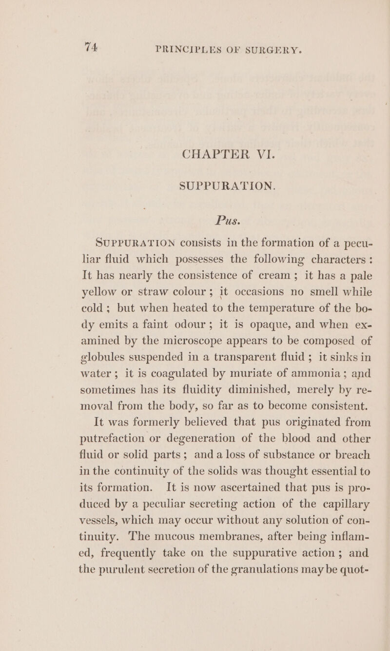 CHAPTER VI. SUPPURATION. Pus. SUPPURATION consists in the formation of a pecu- liar fluid which possesses the following characters : It has nearly the consistence of cream ; it has a pale yellow or straw colour; it occasions no smell while cold ; but when heated to the temperature of the bo- dy emits a faint odour; it is opaque, and when ex- amined by the microscope appears to be composed of globules suspended in a transparent fluid ; it sinks in water ; it is coagulated by muriate of ammonia; and sometimes has its fluidity diminished, merely by re- moval from the body, so far as to become consistent. It was formerly believed that pus originated from putrefaction or degeneration of the blood and other fluid or solid parts; anda loss of substance or breach in the continuity of the solids was thought essential to its formation. It is now ascertained that pus is pro- duced by a peculiar secreting action of the capillary vessels, which may occur without any solution of con- tinuity. The mucous membranes, after being inflam- ed, frequently take on the suppurative action; and the purulent secretion of the granulations may be quot-