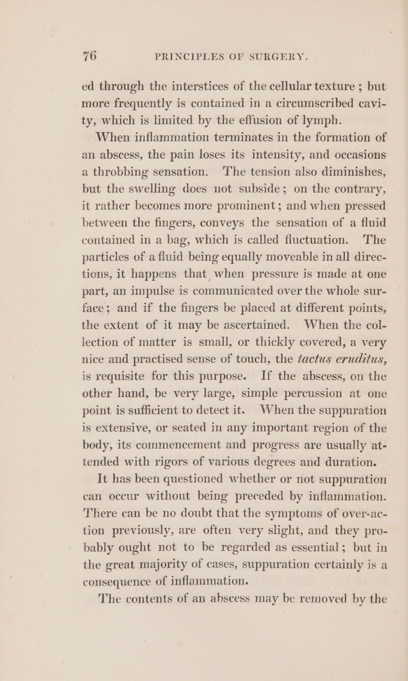 ed through the interstices of the cellular texture ; but more frequently is contained in a circumscribed cavi- ty, which is limited by the effusion of lymph. When inflammation terminates in the formation of an abscess, the pain loses its intensity, and occasions a throbbing sensation. The tension also diminishes, but the swelling does not subside; on the contrary, it rather becomes more prominent; and when pressed between the fingers, conveys the sensation of a fluid contained in a bag, which is called fluctuation. The particles of a fluid being equally moveable in all direc- tions, it happens that when pressure is made at one part, an impulse is communicated over the whole sur- face; and if the fingers be placed at different points, the extent of it may be ascertained. When the col- lection of matter is small, or thickly covered, a very nice and practised sense of touch, the tactus eruditus, is requisite for this purpose. If the abscess, on the other hand, be very large, simple percussion at one point is sufficient to detect it. When the suppuration is extensive, or seated in any important region of the body, its commencement and progress are usually at- tended with rigors of various degrees and duration. It has been questioned whether or not suppuration can occur without being preceded by inflammation. There can be no doubt that the symptoms of over-ac- tion previously, are often very slight, and they pro- bably ought not to be regarded as essential; but in the great majority of cases, suppuration certainly is a consequence of inflammation. The contents of an abscess may be removed by the