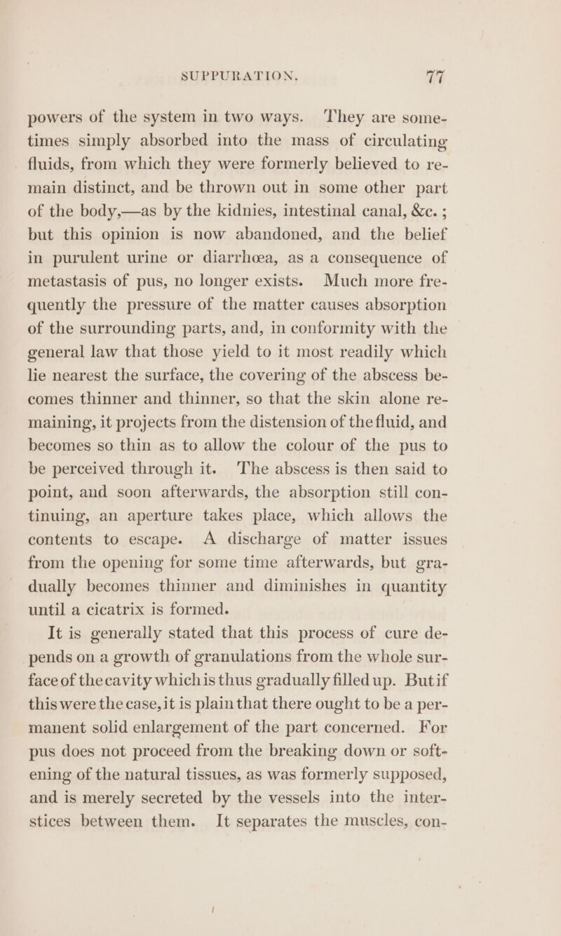 powers of the system in two ways. ‘They are some- times simply absorbed into the mass of circulating fluids, from which they were formerly believed to re- main distinct, and be thrown out in some other part of the body,—as by the kidnies, intestinal canal, &amp;c. ; but this opinion is now abandoned, and the belief in purulent urine or diarrhoea, as a consequence of metastasis of pus, no longer exists. Much more fre- quently the pressure of the matter causes absorption of the surrounding parts, and, in conformity with the general law that those yield to it most readily which lie nearest the surface, the covering of the abscess be- comes thinner and thinner, so that the skin alone re- maining, it projects from the distension of the fluid, and becomes so thin as to allow the colour of the pus to be perceived through it. The abscess is then said to point, aud soon afterwards, the absorption still con- tinuing, an aperture takes place, which allows the contents to escape. &lt;A discharge of matter issues from the opening for some time afterwards, but gra- dually becomes thinner and diminishes in quantity until a cicatrix is formed. It is generally stated that this process of cure de- pends on a growth of granulations from the whole sur- face of the cavity whichis thus gradually filledup. Butif this were the case, it is plain that there ought to be a per- manent solid enlargement of the part concerned. For pus does not proceed from the breaking down or soft- ening of the natural tissues, as was formerly supposed, and is merely secreted by the vessels into the inter- stices between them. It separates the muscles, con-