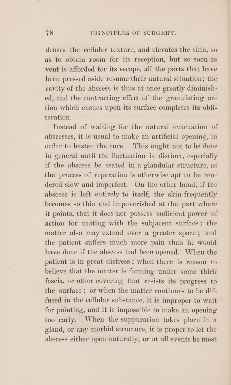 denses the cellular texture, and elevates the skin, so as to obtain room for its reception, but so soon as vent is afforded for its escape, all the parts that have been pressed aside resume their natural situation; the cavity of the abscess is thus at once greatly diminish- ed, and the contracting effect of the granulating ac- tion which ensues upon its surface completes its obli- teration. Instead of waiting for the natural evacuation of abscesses, it is usual to make an artificial opening, in’ order to hasten the cure. This ought not to be done in general until the fluctuation is distinct, especially if the abscess be seated in a glandular structure, as the process of reparation is otherwise apt to be ren- dered slow and imperfect. On the other hand, if the abscess is left entirely to itself, the skin frequently becomes so thin and impoverished at the part where it points, that it does not possess sufficient power of action for uniting with the subjacent surface; the matter also may extend over a greater space; and the patient suffers much more pain than he would have done if the abscess had been opened. When the patient is in great distress ; when there is reason to believe that the matter is forming under some thick fascia, or other covering that resists its progress to the surface; or when the matter continues to be dif- fused in the cellular substance, it is improper to wait for pointing, and it is impossible to make an opening too early. When the suppuration takes place in a gland, or any morbid structure, it is proper to let the abscess either open naturally, or at all events be most