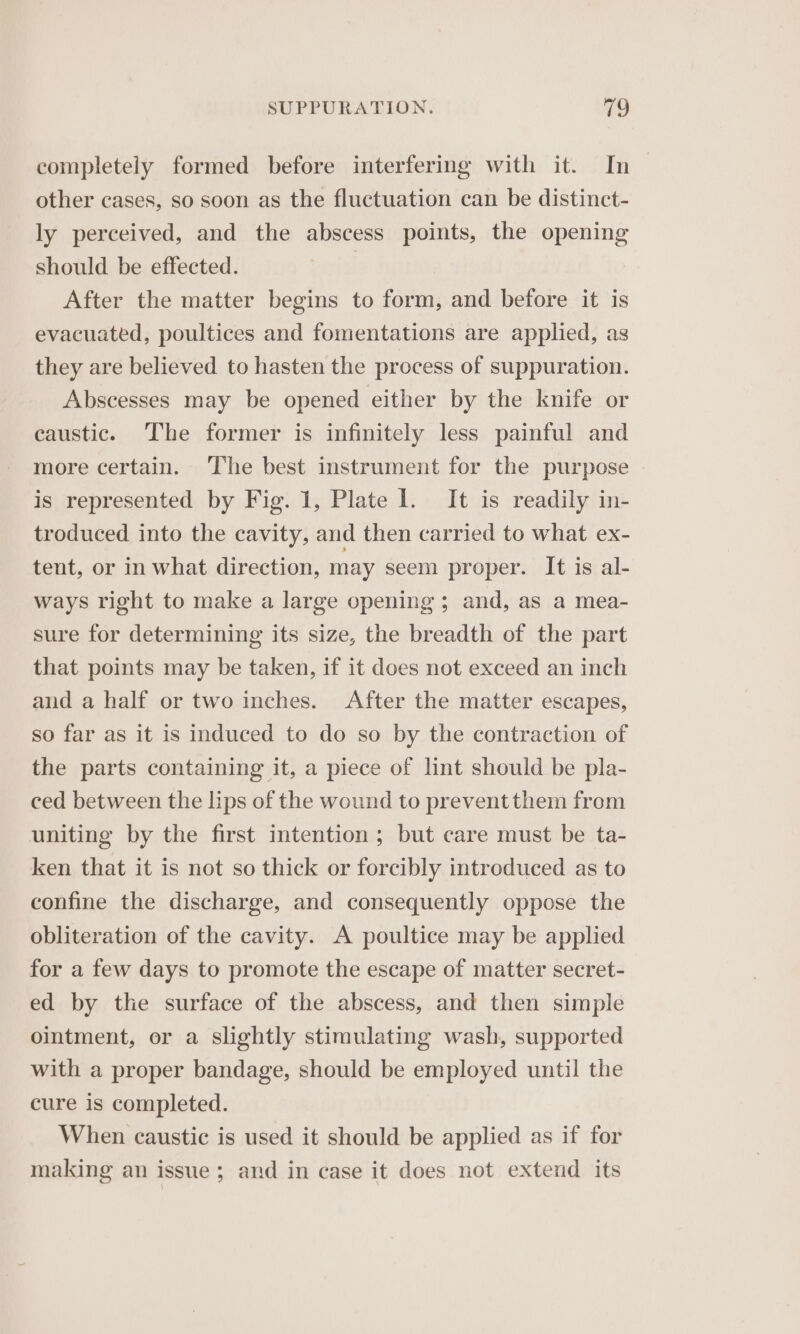 completely formed before interfering with it. In — other cases, so soon as the fluctuation can be distinct- ly perceived, and the abscess points, the opening should be effected. | After the matter begins to form, and before it is evacuated, poultices and fomentations are applied, as they are believed to hasten the process of suppuration. Abscesses may be opened either by the knife or caustic. The former is infinitely less painful and more certain. The best instrument for the purpose is represented by Fig. 1, Plate I. It is readily in- troduced into the cavity, and then carried to what ex- tent, or in what direction, may seem proper. It is al- ways right to make a large opening ; and, as a mea- sure for determining its size, the breadth of the part that points may be taken, if it does not exceed an inch and a half or two inches. After the matter escapes, so far as it is induced to do so by the contraction of the parts containing it, a piece of lint should be pla- ced between the lips of the wound to prevent them from uniting by the first intention ; but care must be ta- ken that it is not so thick or forcibly introduced as to confine the discharge, and consequently oppose the obliteration of the cavity. A poultice may be applied for a few days to promote the escape of matter secret- ed by the surface of the abscess, and then simple ointment, or a slightly stimulating wash, supported with a proper bandage, should be employed until the cure is completed. When caustic is used it should be applied as if for making an issue; and in case it does not extend its
