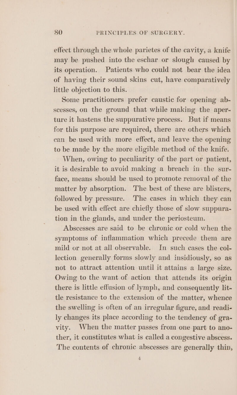 effect through the whole parietes of the cavity, a knife may be pushed into the eschar or slough caused by its operation. Patients who could not bear the idea of having their sound skins cut, have comparatively little objection to this. Some practitioners prefer caustic for opening ab- scesses, on the ground that while making the aper- ture it hastens the suppurative process. But if means for this purpose are required, there are others which can be used with more effect, and leave the opening to be made by the more eligible method of the knife. When, owing to peculiarity of the part or patient, it is desirable to avoid making a breach in the sur- face, means should be used to promote removal of the matter by absorption. The best of these are blisters, followed by pressure. The cases in which they can be used with effect are chiefly those of slow suppura- tion in the glands, and under the periosteum. Abscesses are said to be chronic or cold when the symptoms of inflammation which precede them are mild or not at all observable. In such cases the col- lection generally forms slowly and insidiously, so as not to attract attention until it attains a large size. Owing to the want of action that attends its origin there is little effusion of lymph, and consequently lit- tle resistance to the extension of the matter, whence the swelling is often of an irregular figure, and readi- ly changes its place according to the tendency of gra- vity. When the matter passes from one part to ano- ther, it constitutes what is called a congestive abscess. The contents of chronic abscesses are generally thin,