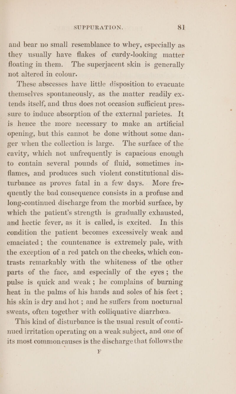 and bear no small resemblance to whey, especially as they usually have flakes of curdy-looking matter floating in them. The superjacent skin is generally not altered in colour. These abscesses have little disposition to evacuate themselves spontaneously, as the matter readily ex- tends itself, and thus does not oceasion sufficient pres- sure to induce absorption of the external parietes. It is hence the more necessary to make an artificial opening, but this cannot be done without some dan- ger when the collection is large. The surface of the | cavity, which not unfrequently is capacious enough to contain several pounds of fluid, sometimes in- flames, and produces such violent constitutional dis- turbance as proves fatal in a few days. More fre- quently the bad consequence consists in a profuse and long-continued discharge from the morbid surface, by which the patient’s strength is gradually exhausted, and hectic fever, as it is called, is excited. In this condition the patient becomes excessively weak and emaciated ; the countenance is extremely pale, with the exception of a red patch on the cheeks, which con- trasts remarkably with the whiteness of the other parts of the face, and especially of the eyes; the pulse is quick and weak; he complains of burning heat in the palms of his hands and soles of his feet ; his skin is dry and hot ; and he suffers from nocturnal sweats, often together with colliquative diarrhea. This kind of disturbance is the usual result of conti- nued irritation operating on a weak subject, and one of its most common causes is the discharge that follows the F