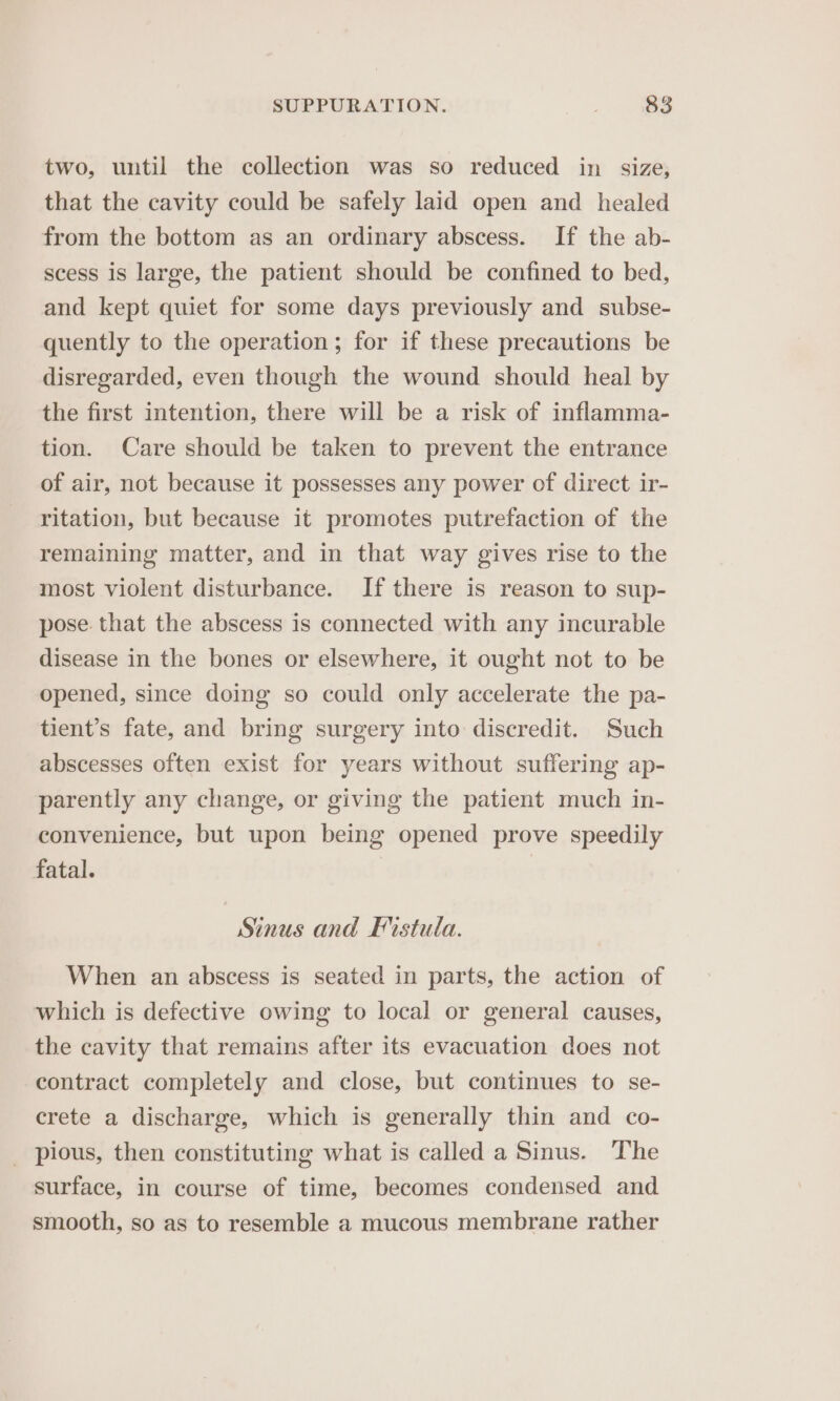 two, until the collection was so reduced in size, that the cavity could be safely laid open and healed from the bottom as an ordinary abscess. If the ab- scess is large, the patient should be confined to bed, and kept quiet for some days previously and _ subse- quently to the operation; for if these precautions be disregarded, even though the wound should heal by the first intention, there will be a risk of inflamma- tion. Care should be taken to prevent the entrance of air, not because it possesses any power of direct ir- ritation, but because it promotes putrefaction of the remaining matter, and in that way gives rise to the most violent disturbance. If there is reason to sup- pose that the abscess is connected with any incurable disease in the bones or elsewhere, it ought not to be opened, since doing so could only accelerate the pa- tient’s fate, and bring surgery into discredit. Such abscesses often exist for years without suffering ap- parently any change, or giving the patient much in- convenience, but upon being opened prove speedily fatal. Sinus and Fistula. When an abscess is seated in parts, the action of which is defective owing to local or general causes, the cavity that remains after its evacuation does not contract completely and close, but continues to se- crete a discharge, which is generally thin and co- _ pious, then constituting what is called a Sinus. The surface, in course of time, becomes condensed and smooth, so as to resemble a mucous membrane rather