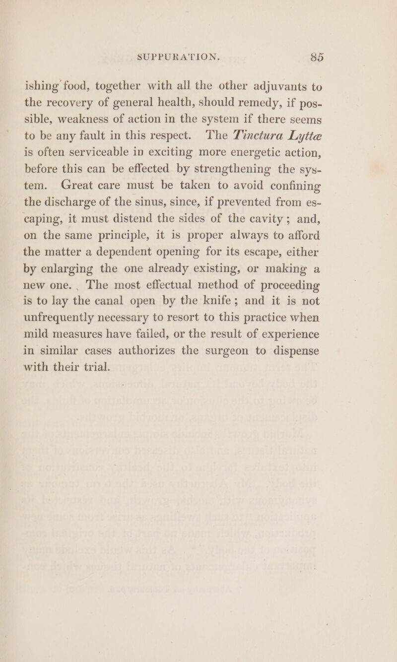ishing food, together with all the other adjuvants to the recovery of general health, should remedy, if pos- sible, weakness of action in the system if there seems to be any fault in this respect. The Z?nctura Lytte is often serviceable in exciting more energetic action, before this can be effected by strengthening the sys- tem. Great care must be taken to avoid confining the discharge of the sinus, since, if prevented from es- caping, it must distend the sides of the cavity; and, on the same principle, it is proper always to afford the matter a dependent opening for its escape, either by enlarging the one already existing, or making a new one... The most effectual method of proceeding is to lay the canal open by the knife; and it is not unfrequently necessary to resort to this practice when mild measures have failed, or the result of experience in similar cases authorizes the surgeon to dispense with their trial.