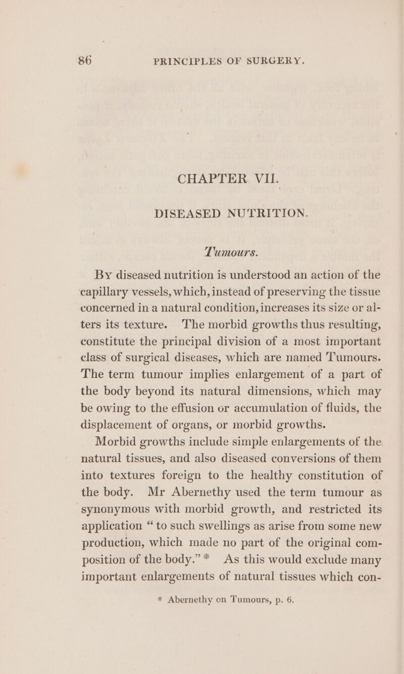 CHAPTER, VII. DISEASED NUTRITION. Tumours. By diseased nutrition is understood an action of the capillary vessels, which, instead of preserving the tissue concerned in a natural condition, increases its size or al- ters its texture. The morbid growths thus resulting, constitute the principal division of a most important class of surgical diseases, which are named Tumours. The term tumour implies enlargement of a part of the body beyond its natural dimensions, which may be owing to the effusion or accumulation of fluids, the displacement of organs, or morbid growths. Morbid growths include simple enlargements of the natural tissues, and also diseased conversions of them into textures foreign to the healthy constitution of the body. Mr Abernethy used the term tumour as synonymous with morbid growth, and restricted its application “to such swellings as arise from some new production, which made no part of the original com- position of the body.” * As this would exclude many important enlargements of natural tissues which con- * Abernethy on Tumours, p. 6.
