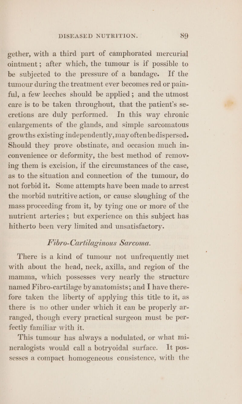 gether, with a third part of camphorated mercurial ointment; after which, the tumour is if possible to be subjected to the pressure of a bandage. If the tumour during the treatment ever becomes red or pain- ful, a few leeches should be applied; and the utmost care is to be taken throughout, that the patient’s se- cretions are duly performed. In this way chronic enlargements of the glands, and simple sarcomatous growths existing independently, may often be dispersed. Should they prove obstinate, and occasion much in- convenience or deformity, the best method of remov- ing them is excision, if the circumstances of the case, as to the situation and connection of the tumour, do not forbid it. Some attempts have been made to arrest the morbid nutritive action, or cause sloughing of the mass proceeding from it, by tying one or more of the nutrient arteries; but experience on this subject has hitherto been very limited and unsatisfactory. Fibro-Cartilaginous Sarcoma. There is a kind of tumour not unfrequently met with about the head, neck, axilla, and region of the mamma, which possesses very nearly the structure named Fibro-cartilage by anatomists; and I have there- fore taken the liberty of applying this title to it, as there is no other under which it can be properly ar- ranged, though every practical surgeon must be per- fectly familiar with it. This tumour has always a nodulated, or what mi- neralogists would call a botryoidal surface. It pos- sesses a compact homogeneous consistence, with the