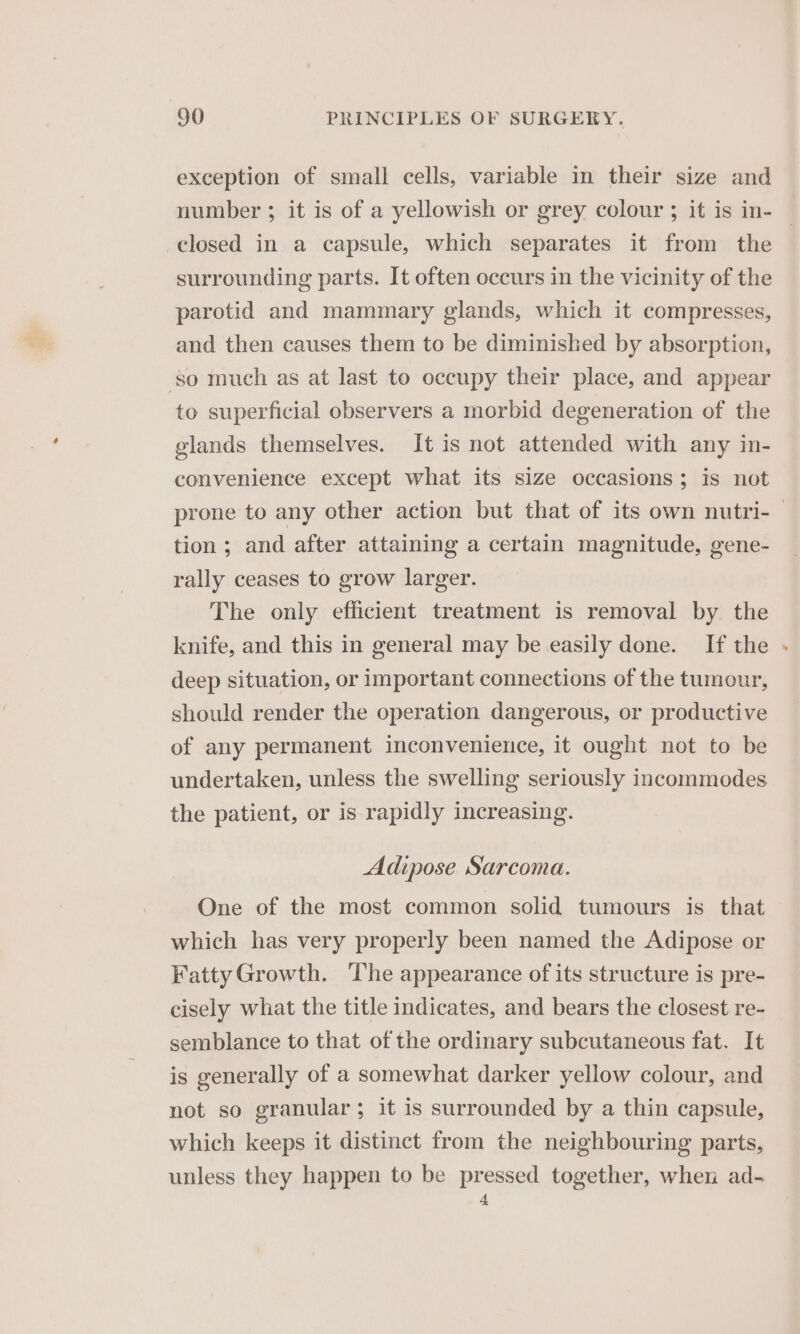 exception of small cells, variable in their size and number ; it is of a yellowish or grey colour ; it is in- — closed in a capsule, which separates it from the surrounding parts. It often occurs in the vicinity of the parotid and mammary glands, which it compresses, and then causes them to be diminished by absorption, so much as at last to occupy their place, and appear to superficial observers a morbid degeneration of the glands themselves. It is not attended with any in- convenience except what its size occasions; is not prone to any other action but that of its own nutri- tion; and after attaining a certain magnitude, gene- rally ceases to grow larger. The only efficient treatment is removal by the knife, and this in general may be easily done. If the - deep situation, or important connections of the tumour, should render the operation dangerous, or productive of any permanent inconvenience, it ought not to be undertaken, unless the swelling seriously incommodes the patient, or is rapidly increasing. Adipose Sarcoma. One of the most common solid tumours is that which has very properly been named the Adipose or Fatty Growth. The appearance of its structure is pre- cisely what the title indicates, and bears the closest re- semblance to that of the ordinary subcutaneous fat. It is generally of a somewhat darker yellow colour, and not so granular; it is surrounded by a thin capsule, which keeps it distinct from the neighbouring parts, unless they happen to be pressed together, when ad- 4