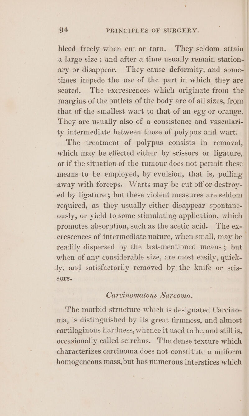 bleed freely when cut or torn. They seldom attain a large size ; and after a time usually remain station- ary or disappear. They cause deformity, and some- times impede the use of the part in which they are seated. The excrescences which originate from the margins of the outlets of the body are of all sizes, from that of the smallest wart to that of an egg or orange. They are usually also of a consistence and vasculari- ty intermediate between those of polypus and wart. The treatment of polypus consists in removal, which may be effected either by scissors or ligature, or if the situation of the tumour does not permit these means to be employed, by evulsion, that is, pulling away with forceps. Warts may be cut off or destroy- | ed by ligature ; but these violent measures are seldom required, as they usually either disappear spontane- ously, or yield to some stimulating application, which promotes absorption, such as the acetic acid. The ex- crescences of intermediate nature, when small, may be readily dispersed by the last-mentioned means; but when of any considerable size, are most easily, quick- ly, and satisfactorily removed by the knife or scis- SOrs. Carcinomatous Sarcoma. The morbid structure which is designated Carcino- ma, is distinguished by its great firmness, and almost cartilaginous hardness, whence it used to be, and still is, occasionally called scirrhus. The dense texture which characterizes carcinoma does not constitute a uniform homogeneous mass, but has numerous interstices which