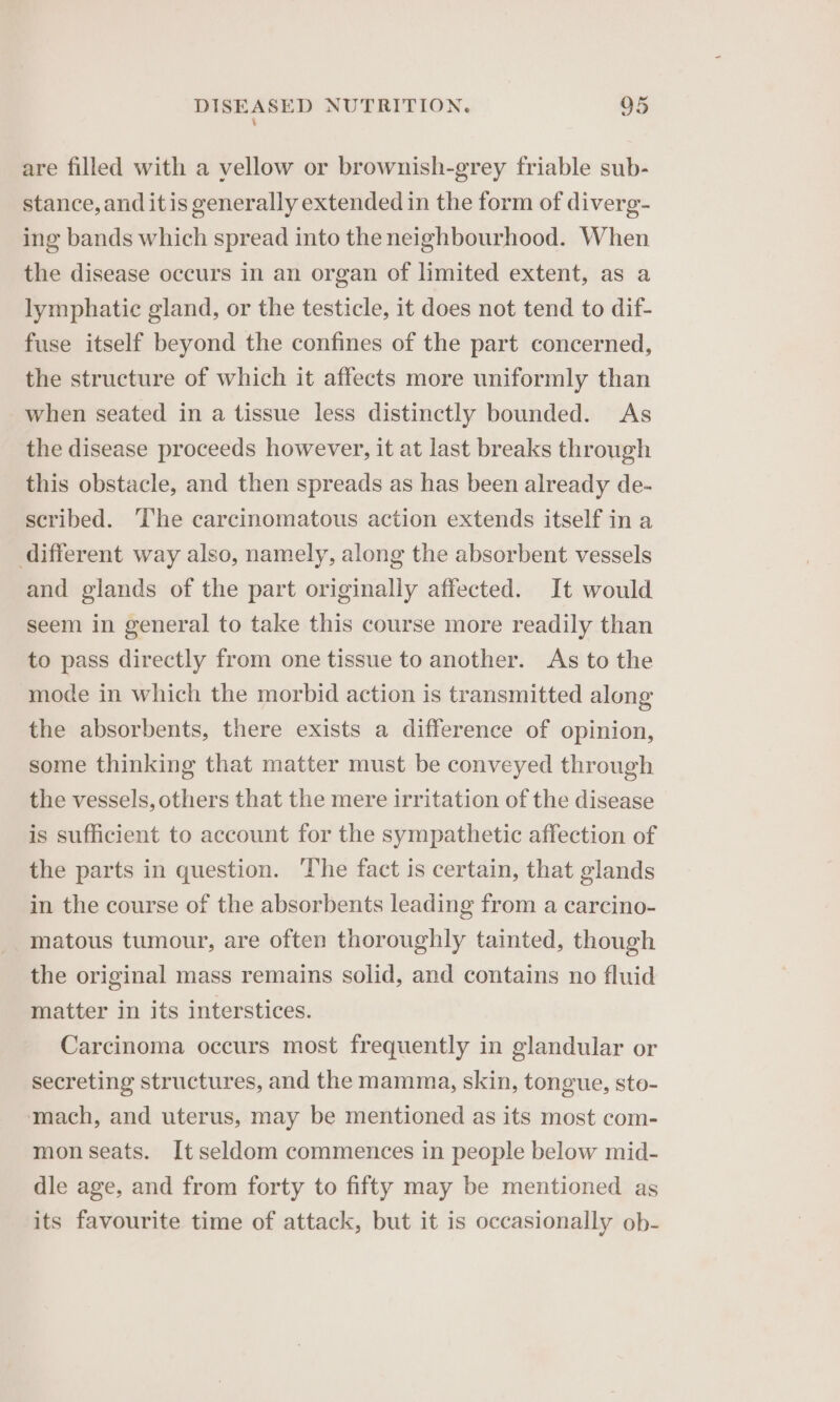 \ are filled with a vellow or brownish-grey friable sub- stance, and itis generally extended in the form of diverg- ing bands which spread into the neighbourhood. When the disease occurs in an organ of limited extent, as a lymphatic gland, or the testicle, it does not tend to dif- fuse itself beyond the confines of the part concerned, the structure of which it affects more uniformly than when seated in a tissue less distinctly bounded. As the disease proceeds however, it at last breaks through this obstacle, and then spreads as has been already de- scribed. The carcinomatous action extends itself in a different way also, namely, along the absorbent vessels and glands of the part originally affected. It would seem in general to take this course more readily than to pass directly from one tissue to another. As to the mode in which the morbid action is transmitted along the absorbents, there exists a difference of opinion, some thinking that matter must be conveyed through the vessels, others that the mere irritation of the disease is sufficient to account for the sympathetic affection of the parts in question. The fact is certain, that glands in the course of the absorbents leading from a carcino- _matous tumour, are often thoroughly tainted, though the original mass remains solid, and contains no fluid matter in its interstices. Carcinoma occurs most frequently in glandular or secreting structures, and the mamma, skin, tongue, sto- mach, and uterus, may be mentioned as its most com- mon seats. It seldom commences in people below mid- dle age, and from forty to fifty may be mentioned as its favourite time of attack, but it is occasionally ob-