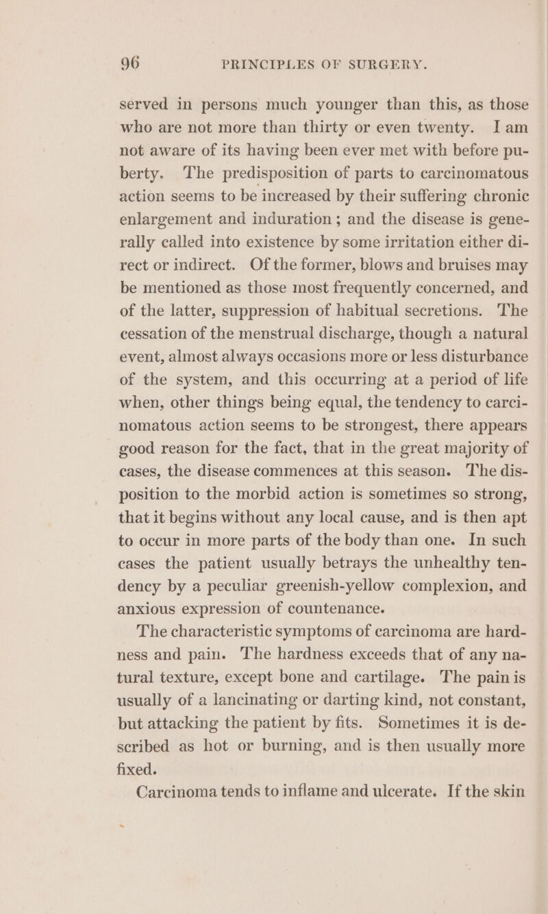 served in persons much younger than this, as those who are not more than thirty or even twenty. Iam not aware of its having been ever met with before pu- berty. The predisposition of parts to carcinomatous action seems to be increased by their suffering chronic enlargement and induration ; and the disease is gene- rally called into existence by some irritation either di- rect or indirect. Of the former, blows and bruises may be mentioned as those most frequently concerned, and of the latter, suppression of habitual secretions. The cessation of the menstrual discharge, though a natural event, almost always occasions more or less disturbance of the system, and this occurring at a period of life when, other things being equal, the tendency to carci- nomatous action seems to be strongest, there appears good reason for the fact, that in the great majority of cases, the disease commences at this season. The dis- position to the morbid action is sometimes so strong, that it begins without any local cause, and is then apt to occur in more parts of the body than one. In such cases the patient usually betrays the unhealthy ten- dency by a peculiar greenish-yellow complexion, and anxious expression of countenance. The characteristic symptoms of carcinoma are hard- ness and pain. The hardness exceeds that of any na- tural texture, except bone and cartilage. The pain is usually of a lancinating or darting kind, not constant, but attacking the patient by fits. Sometimes it is de- scribed as hot or burning, and is then usually more fixed. Carcinoma tends to inflame and ulcerate. If the skin