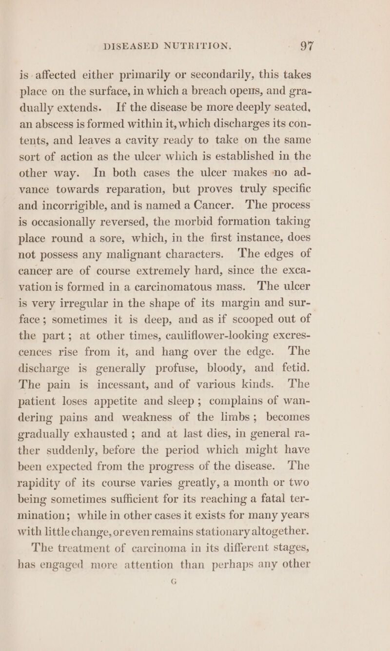 is affected either primarily or secondarily, this takes place on the surface, in which a breach opens, and gra- dually extends. If the disease be more deeply seated, an abscess is formed within it, which discharges its con- tents, and leaves a cavity ready to take on the same sort of action as the ulcer which is established in the other way. In both cases the ulcer makes no ad- vance towards reparation, but proves truly specific and incorrigible, and is named a Cancer. The process is occasionally reversed, the morbid formation taking place round a sore, which, in the first instance, does not possess any malignant characters. The edges of cancer are of course extremely hard, since the exca- vation is formed in a carcinomatous mass. The ulcer is very irregular in the shape of its margin and sur- face; sometimes it is deep, and as if scooped out of the part; at other times, cauliflower-looking excres- cences rise from it, and hang over the edge. The discharge is generally profuse, bloody, and fetid. The pain is incessant, and of various kinds. The patient loses appetite and sleep; complains of wan- dering pains and weakness of the limbs; becomes gradually exhausted ; and at last dies, in general ra- ther suddenly, before the period which might have been expected from the progress of the disease. ‘The rapidity of its course varies greatly, a month or two being sometimes sufficient for its reaching a fatal ter- mination; while in other cases it exists for many years with little change, oreven remains stationary altogether. The treatment of carcinoma in its different stages, has engaged more attention than perhaps any other G