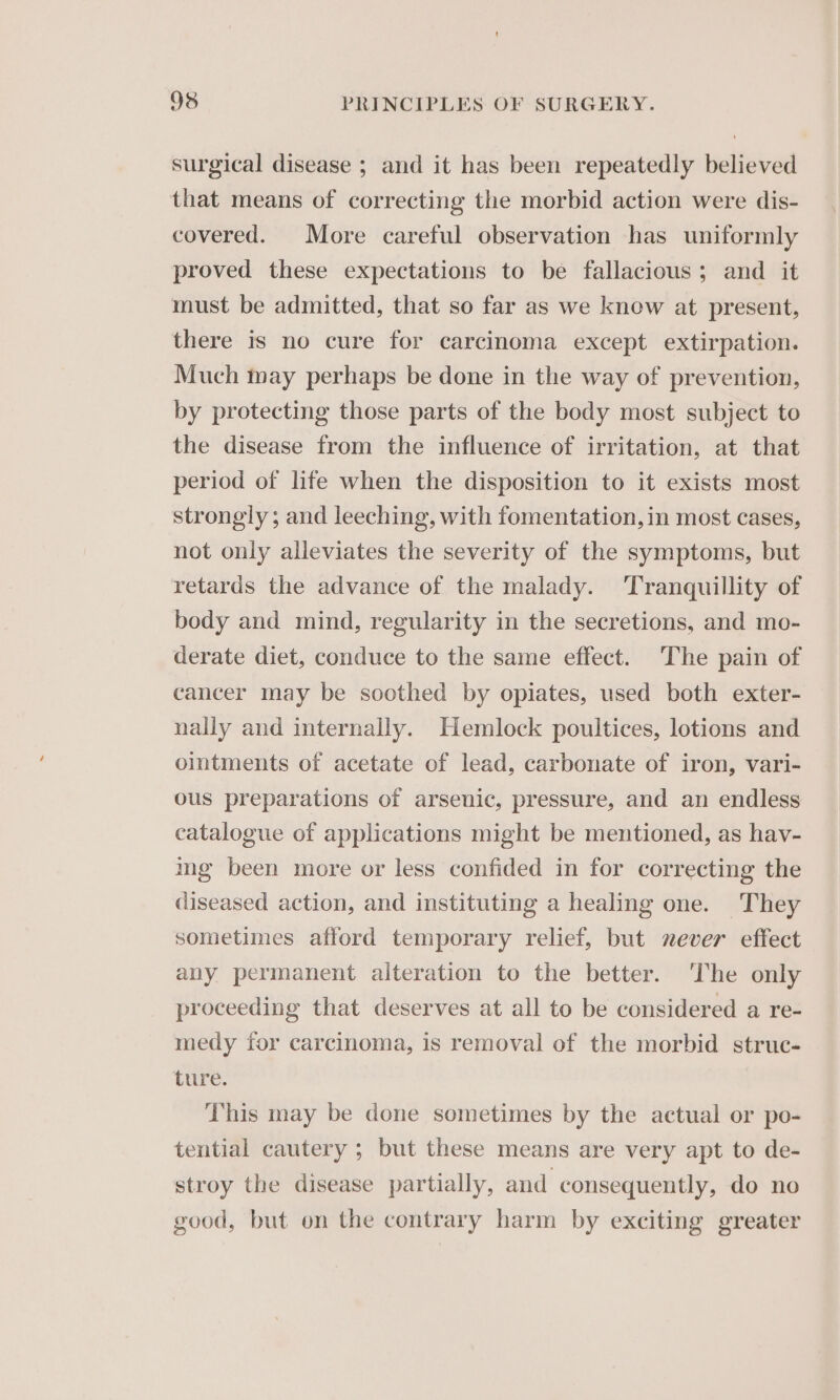 surgical disease ; and it has been repeatedly believed that means of correcting the morbid action were dis- covered. More careful observation has uniformly proved these expectations to be fallacious; and it must be admitted, that so far as we know at present, there is no cure for carcinoma except extirpation. Much may perhaps be done in the way of prevention, by protecting those parts of the body most subject to the disease from the influence of irritation, at that period of life when the disposition to it exists most strongly; and leeching, with fomentation, in most cases, not only alleviates the severity of the symptoms, but retards the advance of the malady. Tranquillity of body and mind, regularity in the secretions, and mo- derate diet, conduce to the same effect. The pain of cancer may be soothed by opiates, used both exter- nally and internally. Hemlock poultices, lotions and ointments of acetate of lead, carbonate of iron, vari- ous preparations of arsenic, pressure, and an endless catalogue of applications might be mentioned, as hav- ing been more or less confided in for correcting the diseased action, and instituting a healing one. They sometimes afford temporary relief, but never effect any permanent alteration to the better. The only proceeding that deserves at all to be considered a re- medy for carcinoma, is removal of the morbid struc- ture, This may be done sometimes by the actual or po- tential cautery ; but these means are very apt to de- stroy the disease partially, and consequently, do no good, but on the contrary harm by exciting greater