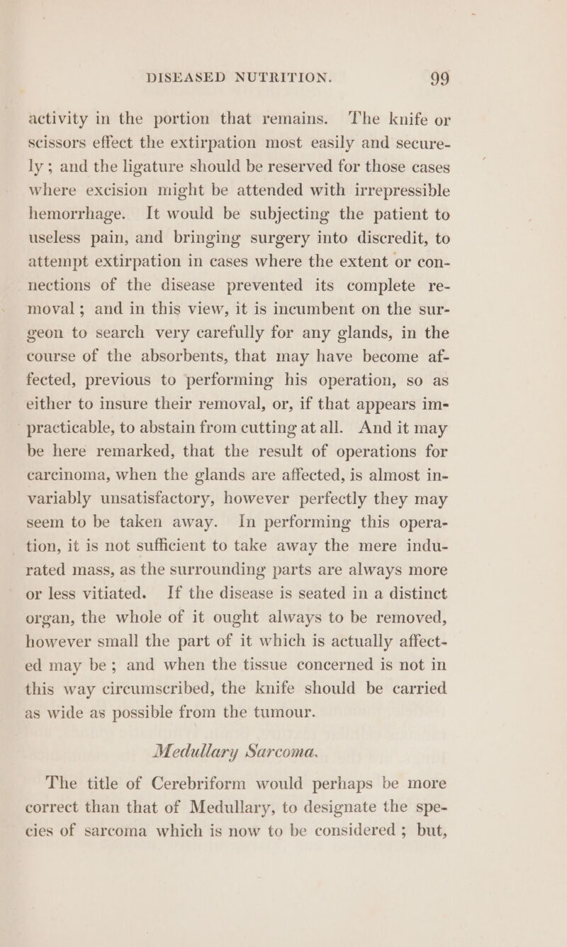 activity in the portion that remains. The knife or scissors effect the extirpation most easily and secure- ly ; and the ligature should be reserved for those cases where excision might be attended with irrepressible hemorrhage. It would be subjecting the patient to useless pain, and bringing surgery into discredit, to attempt extirpation in cases where the extent or con- nections of the disease prevented its complete re- moval; and in this view, it is incumbent on the sur- geon to search very carefully for any glands, in the course of the absorbents, that may have become af- fected, previous to performing his operation, so as either to insure their removal, or, if that appears im- practicable, to abstain from cutting at all. And it may be here remarked, that the result of operations for carcinoma, when the glands are affected, is almost in- variably unsatisfactory, however perfectly they may seem to be taken away. In performing this opera- tion, it is not sufficient to take away the mere indu- rated mass, as the surrounding parts are always more or less vitiated. If the disease is seated in a distinct organ, the whole of it ought always to be removed, however small the part of it which is actually affect- ed may be; and when the tissue concerned is not in this way circumscribed, the knife should be carried as wide as possible from the tumour. Medullary Sarcoma. The title of Cerebriform would perhaps be more correct than that of Medullary, to designate the spe- cies of sarcoma which is now to be considered ; but,