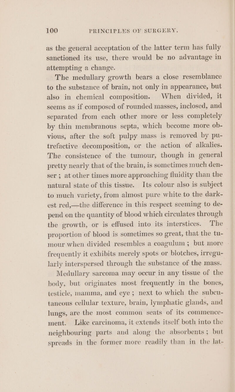 as the general acceptation of the latter term has fully sanctioned its use, there would be no advantage in attempting a change. The medullary growth bears a close resemblance to the substance of brain, not only in appearance, but also in chemical composition. When divided, it seems as if composed of rounded masses, inclosed, and separated from each other more or less completely by thin membranous septa, which become more ob- vious, after the soft pulpy mass is removed by pu- trefactive decomposition, or the action of alkalies. The consistence of the tumour, though in general pretty nearly that of the brain, is sometimes much den- ser ; at other times more approaching fluidity than the natural state of this tissue. Its colour also is subject to much variety, from almost pure white to the dark- est red,—the difference in this respect seeming to de- pend on the quantity of blood which circulates through the growth, or is effused into its interstices. The proportion of blood is sometimes so great, that the tu- frequently it exhibits merely spots or blotches, irregu- larly interspersed through the substance of the mass. Medullary sarcoma may occur in any tissue of the body, but originates most frequently in the bones, testicle, mamma, and eye; next to which the subcu- taneous cellular texture, brain, lymphatic glands, and lungs, are the most common seats of its commence- ment. Like carcinoma, it extends itself both into the neighbouring parts and along the absorbents ; but