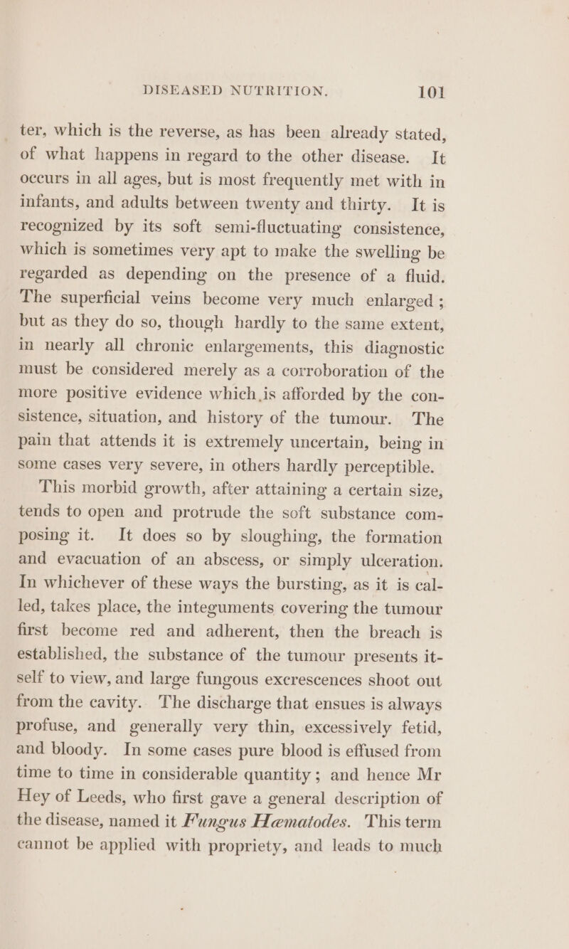 _ ter, which is the reverse, as has been already stated, of what happens in regard to the other disease. It occurs in all ages, but is most frequently met with in infants, and adults between twenty and thirty. It is recognized by its soft semi-fluctuating consistence, which is sometimes very apt to make the swelling be regarded as depending on the presence of a fluid. The superficial veins become very much enlarged ; but as they do so, though hardly to the same extent, in nearly all chronic enlargements, this diagnostic must be considered merely as a corroboration of the more positive evidence which,is afforded by the con- sistence, situation, and history of the tumour. The pain that attends it is extremely uncertain, being in some cases very severe, in others hardly perceptible. This morbid growth, after attaining a certain size, tends to open and protrude the soft substance com- posing it. It does so by sloughing, the formation and evacuation of an abscess, or simply ulceration. In whichever of these ways the bursting, as it is cal- led, takes place, the integuments covering the tumour first become red and adherent, then the breach is established, the substance of the tumour presents it- self to view, and large fungous excrescences shoot out from the cavity. The discharge that ensues is always profuse, and generally very thin, excessively fetid, and bloody. In some cases pure blood is effused from time to time in considerable quantity ; and hence Mr Hey of Leeds, who first gave a general description of the disease, named it Fungus Hematodes. This term cannot be applied with propriety, and leads to much