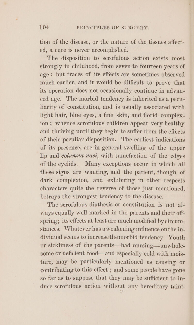 tion of the disease, or the nature of the tissues affect- ed, a cure is never accomplished. The disposition to scrofulous action exists most strongly in childhood, from seven to fourteen years of age; but traces of its effects are sometimes observed much earlier, and it would be difficult to prove that its operation does not occasionally continue in advan- ced age. The morbid tendency is inherited as a pecu- liarity of constitution, and is usually associated with ion ; whence scrofulous children appear very healthy and thriving until they begin to suffer from the effects of their peculiar disposition. The earliest indications of its presence, are in general swelling of the upper lip and columna nasi, with tumefaction of the edges of the eyelids. Many exceptions occur in which all these signs are wanting, and the patient, though of dark complexion, and exhibiting in other respects betrays the strongest tendency to the disease. The scrofulous diathesis or constitution is not al- ways equally well marked in the parents and their off- spring; its effects at least are much modified by circum- stances. Whatever has a weakening influence onthe in- dividual seems to increasethe morbid tendency. Youth or sickliness of the parents—bad nursing—unwhole- some or deficient food—and especially cold with mois- ture, may be particularly mentioned as causing or contributing to this effect ; and some people have gone so far as to suppose that they may be sufficient to in- duce scrofulous action without any hereditary taint. 3