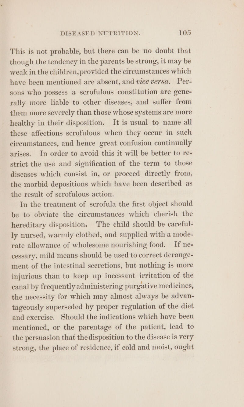 This is not probable, but there can be no doubt that though the tendency in the parents be strong, it may be weak in the children, provided the circumstances which have been mentioned are absent, and vice versa. Per- sons who possess a scrofulous constitution are gene- rally more liable to other diseases, and suffer from them more severely than those whose systems are more healthy in their disposition. It is usual to name all these affections scrofulous when they occur in such circumstances, and hence great confusion continually arises. In order to avoid this it will be better to re- strict the use and signification of the term to those diseases which consist in, or proceed directly from, the morbid depositions which have been described as the result of scrofulous action. In the treatment of scrofula the first object should be to obviate the circumstances which cherish the hereditary disposition. The child should be careful- ly nursed, warmly clothed, and supplied with a mode- rate allowance of wholesome nourishing food. If ne- cessary, mild means should be used to correct derange- ment of the intestinal secretions, but nothing is more injurious than to keep up incessant irritation of the canal by frequently administering purgative medicines, the necessity for which may almost always be advan- tageously superseded by proper regulation of the diet and exercise. Should the indications which have been mentioned, or the parentage of the patient, lead to the persuasion that the disposition to the disease is very strong, the place of residence, if cold and moist, ought