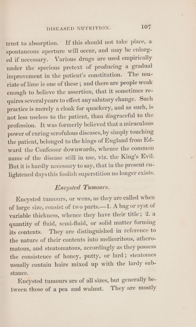 trust to absorption. If this should not take place, a spontaneous aperture will occur, and may be enlarg- ed if necessary. Various drugs are used empirically under the specious pretext of producing a eradual improvement in the patient's constitution. The mu- riate of lime is one of these; and there are people weak enough to believe the assertion, that it sometimes re- quires several years to effect any salutary change. Such practice is merely a cloak for quackery, and as such, is not less useless to the patient, than disgraceful to the profession. It was formerly believed that a miraculous power of curing scrofulous diseases, by simply touching the patient, belonged to the kings of England from Kd- ward the Confessor downwards, whence the common name of the disease still in use, viz. the King’s Evil. But it is hardly necessary to say, that in the present en- lightened days this foolish superstition no longer exists. Eincysted Tumours. Encysted tumours, or wens, as they are called when of large size, consist of two parts.—1. A bag or cyst of variable thickness, whence they have their title; 2. a quantity of fluid, semi-fluid, or solid matter forming its contents. They are distinguished in reference to the nature of their contents into meliceritous, athero- matous, and steatomatous, accordingly as they possess the consistence of honey, putty, or lard; steatomes usually contain hairs mixed up with the lardy sub- stance. Enucysted tumours are of all sizes, but generally be- tween those of a pea and walnut. They are mostly