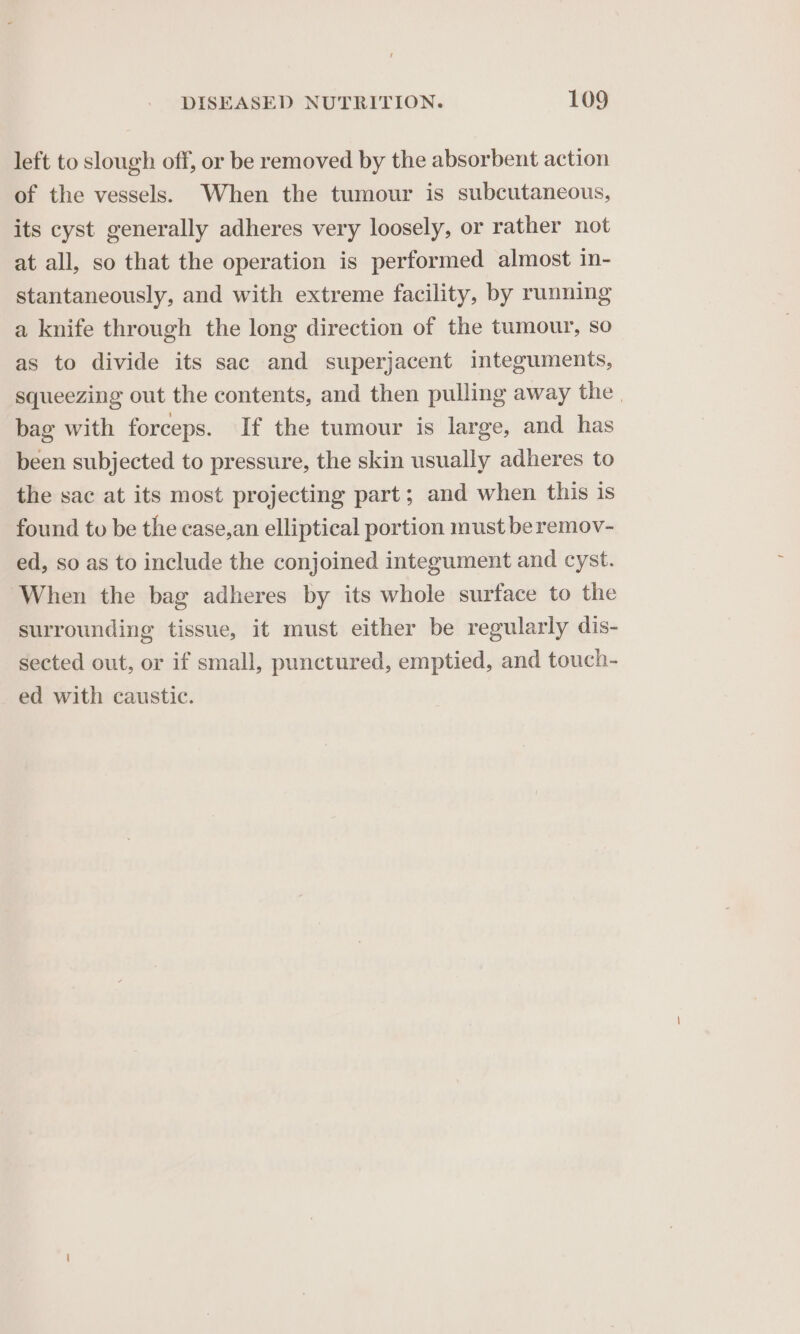 left to slough off, or be removed by the absorbent action of the vessels. When the tumour is subcutaneous, its cyst generally adheres very loosely, or rather not at all, so that the operation is performed almost in- stantaneously, and with extreme facility, by running a knife through the long direction of the tumour, so as to divide its sac and superjacent integuments, squeezing out the contents, and then pulling away the bag with forceps. If the tumour is large, and has been subjected to pressure, the skin usually adheres to the sac at its most projecting part; and when this is found to be the case,an elliptical portion must beremov- ed, so as to include the conjoined integument and cyst. When the bag adheres by its whole surface to the surrounding tissue, it must either be regularly dis- sected out, or if small, punctured, emptied, and touch- ed with caustic.