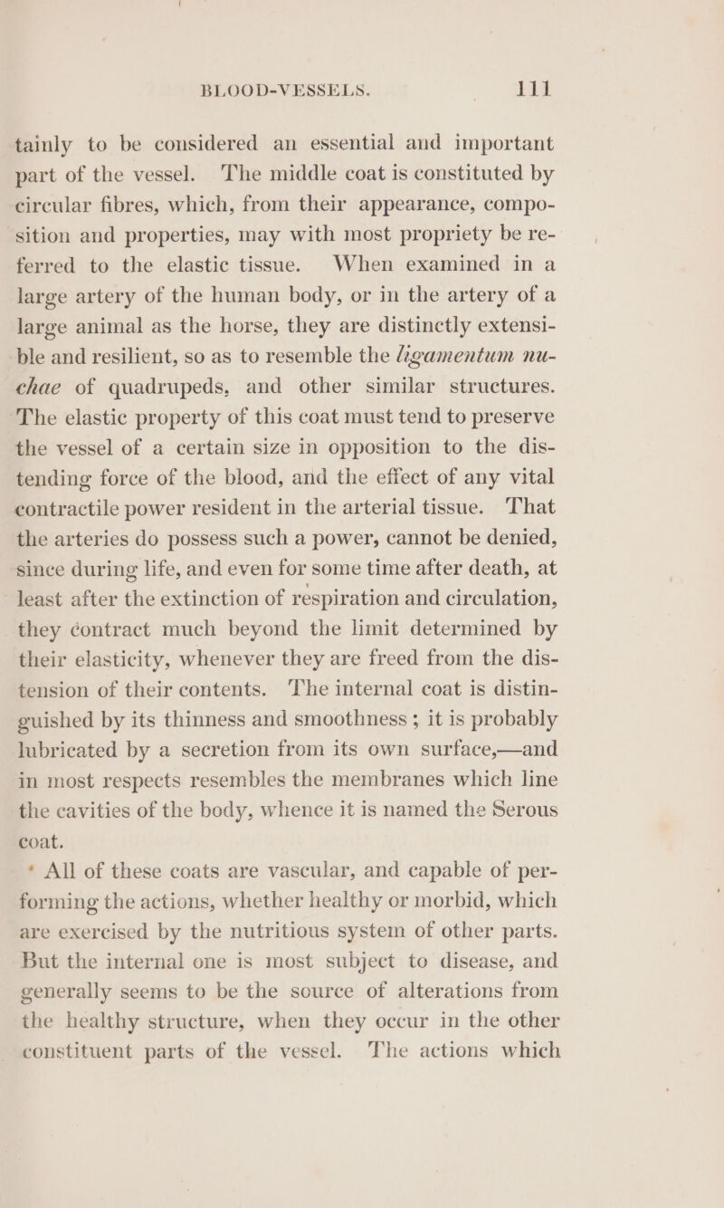 tainly to be considered an essential and important part of the vessel. The middle coat is constituted by circular fibres, which, from their appearance, compo- ‘sition and properties, may with most propriety be re- ferred to the elastic tissue. When examined in a large artery of the human body, or in the artery of a large animal as the horse, they are distinctly extensi- ble and resilient, so as to resemble the igamentum nu- chae of quadrupeds, and other similar structures. The elastic property of this coat must tend to preserve the vessel of a certain size in opposition to the dis- tending force of the blood, and the effect of any vital contractile power resident in the arterial tissue. That the arteries do possess such a power, cannot be denied, since during life, and even for some time after death, at least after the extinction of respiration and circulation, they contract much beyond the limit determined by their elasticity, whenever they are freed from the dis- tension of their contents. The internal coat is distin- guished by its thinness and smoothness ; it is probably lubricated by a secretion from its own surface,—and in most respects resembles the membranes which line the cavities of the body, whence it is named the Serous coat. * All of these coats are vascular, and capable of per- forming the actions, whether healthy or morbid, which are exercised by the nutritious system of other parts. But the internal one is most subject to disease, and generally seems to be the source of alterations from the healthy structure, when they occur in the other constituent parts of the vessel. The actions which