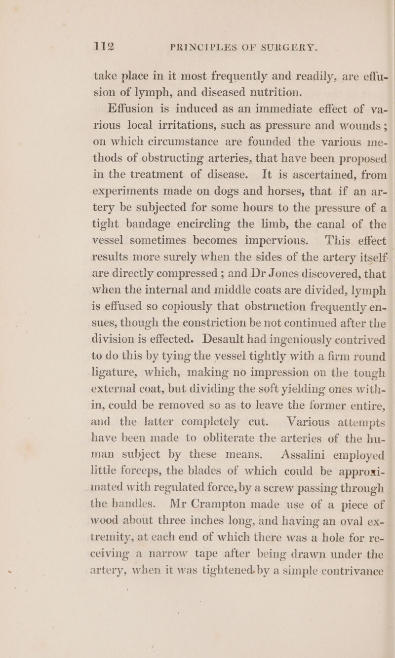 take place in it most frequently and readily, are effu- sion of lymph, and diseased nutrition. Effusion is induced as an immediate effect of va- rious local irritations, such as pressure and wounds; on which circumstance are founded the various me- thods of obstructing arteries, that have been proposed in the treatment of disease. It is ascertained, from experiments made on dogs and horses, that if an ar- tery be subjected for some hours to the pressure of a tight bandage encircling the limb, the canal of the vessel sometimes becomes impervious. This effect | results more surely when the sides of the artery itself are directly compressed ; and Dr Jones discovered, that when the internal and middle coats are divided, lymph is effused so copiously that obstruction frequently en- sues, though the constriction be not continued after the division is effected. Desault had ingeniously contrived to do this by tying the vessel tightly with a firm round ligature, which, making no impression on the tough external coat, but dividing the soft yielding ones with- in, could be removed so as to leave the former entire, and. the latter completely cut. Various attempts have been made to obliterate the arteries of the hu- man subject by these means. Assalini employed little forceps, the blades of which could be approxi- inated with regulated force, by a screw passing through | the handles. Mr Crampton made use of a piece of wood about three inches long, and having an oval ex- tremity, at each end of which there was a hole for re- ceiving a narrow tape after being drawn under the artery, when it was tightened. by a simple contrivance