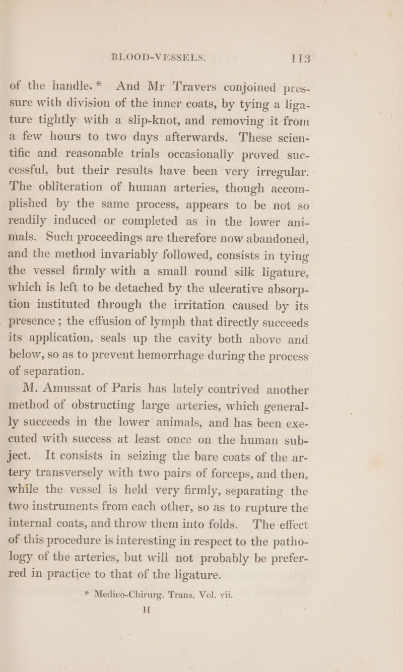 of the handle.* And Mr Travers conjoined pres- sure with division of the inner coats, by tying a liga- ture tightly with a slip-knot, and removing it from a few hours to two days afterwards. These scien- tific and reasonable trials occasionally proved suc- cessful, but their results have been very irregular. The obliteration of human arteries, though accom- plished by the same process, appears to be not so readily induced or completed as in the lower ani- mals. Such proceedings are therefore now abandoned, and the method invariably followed, consists in tying the vessel firmly with a small round silk ligature, which is left to be detached by the ulcerative absorp- tion instituted through the irritation caused by its _ presence ; the effusion of lymph that directly succeeds its application, seals up the cavity both above and below, so as to prevent hemorrhage during the process of separation. M. Amussat of Paris has lately contrived another method of obstructing large arteries, which general- ly succeeds in the lower animals, and has been exe- cuted with success at least once on the human sub- ject. It consists in seizing the bare coats of the ar- tery transversely with two pairs of forceps, and then, while the vessel is held very firmly, separating the two instruments from each other, so as to rupture the internal coats, and throw them into folds. The effect of this procedure is interesting in respect to the patho- logy of the arteries, but will not probably be prefer- red in practice to that of the ligature. * Medico-Chirurg. Trans. Vol. vii. H