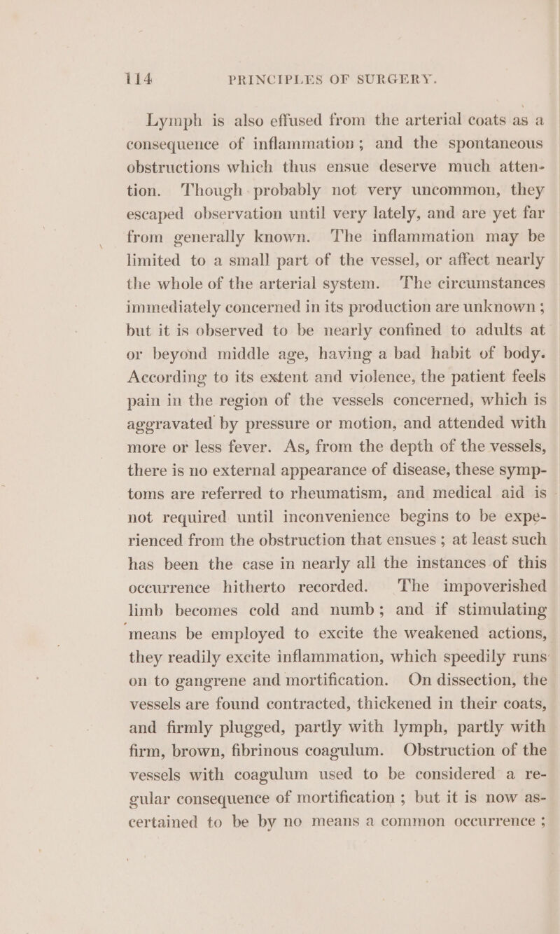 Lymph is also effused from the arterial coats as a consequence of inflammation; and the spontaneous obstructions which thus ensue deserve much atten- tion. Though: probably not very uncommon, they escaped observation until very lately, and are yet far from generally known. The inflammation may be limited to a small part of the vessel, or affect nearly the whole of the arterial system. The circumstances immediately concerned in its production are unknown ; but it is observed to be nearly confined to adults at or beyond middle age, having a bad habit of body. According to its extent and violence, the patient feels pain in the region of the vessels concerned, which is ageravated by pressure or motion, and attended with more or less fever. As, from the depth of the vessels, there is no external appearance of disease, these symp- toms are referred to rheumatism, and medical aid is - not required until inconvenience begins to be expe- rienced from the obstruction that ensues ; at least such has been the case in nearly all the instances of this occurrence hitherto recorded. The impoverished limb becomes cold and numb; and if stimulating ‘means be employed to excite the weakened actions, they readily excite inflammation, which speedily runs’ on to gangrene and mortification. On dissection, the vessels are found contracted, thickened in their coats, and firmly plugged, partly with lymph, partly with firm, brown, fibrinous coagulum. Obstruction of the vessels with coagulum used to be considered a re- gular consequence of mortification ; but it is now as- certained to be by no means a common occurrence 5