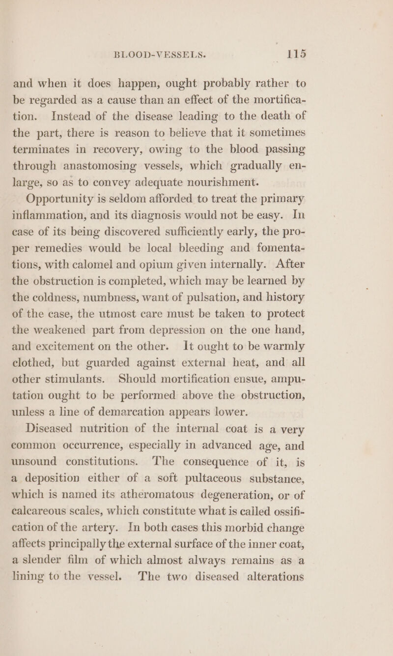 and when it does happen, ought probably rather to be regarded as a cause than an effect of the mortifica- tion. Instead of the disease leading to the death of the part, there is reason to believe that it sometimes terminates in recovery, owing to the blood passing through anastomosing vessels, which gradually en- large, so as to convey adequate nourishment. Opportunity is seldom afforded to treat the primary inflammation, and its diagnosis would not be easy. In case of its being discovered sufficiently early, the pro- per remedies would be local bleeding and fomenta- tions, with calomel and opium given internally. After the obstruction is completed, which may be learned by the coldness, numbness, want of pulsation, and history of the case, the utmost care must be taken to protect the weakened part from depression on the one hand, and excitement on the other. It ought to be warmly clothed, but guarded against external heat, and all other stimulants. Should mortification ensue, ampu- tation ought to be performed above the obstruction, unless a line of demarcation appears lower. Diseased nutrition of the internal coat is a very common occurrence, especially in advanced age, and unsound constitutions. The consequence of it, is a deposition either of a soft pultaceous substance, which is named its atheromatous degeneration, or of calcareous scales, which constitute what is called ossifi- cation of the artery. In both cases this morbid change affects principally the external surface of the inner coat, a slender film of which almost always remains as a lining to the vessel. The two diseased alterations