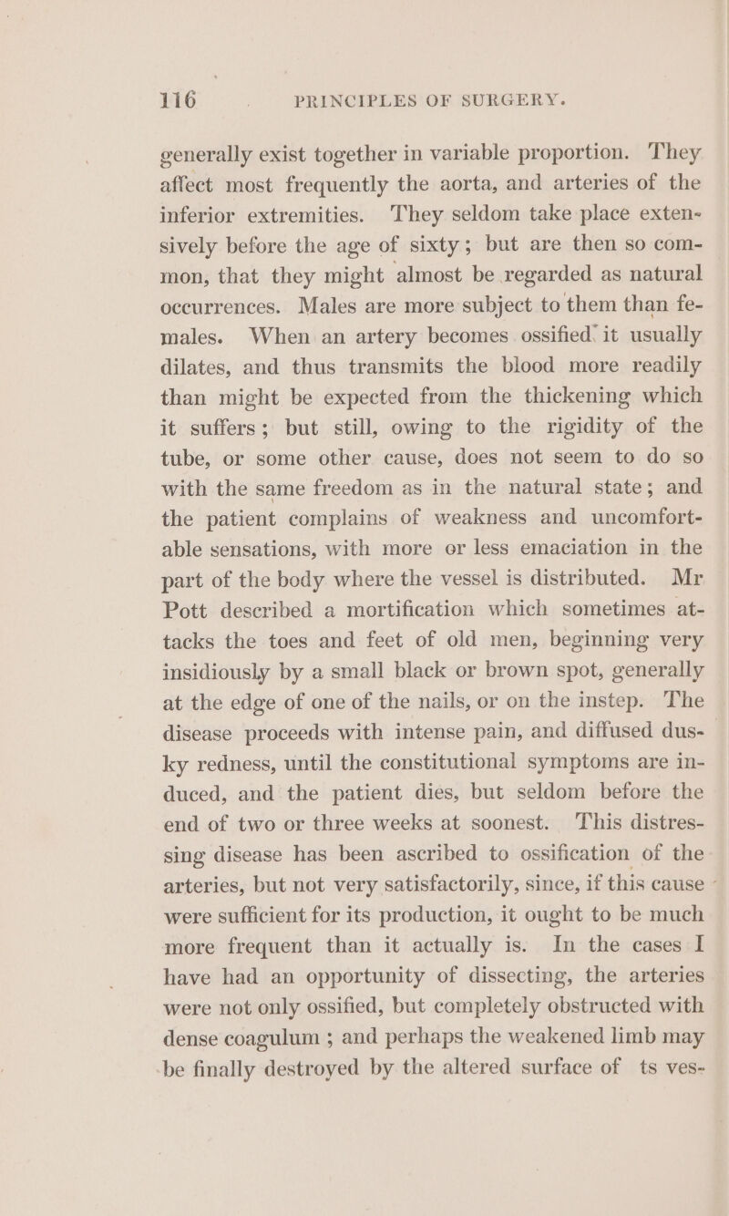 generally exist together in variable proportion. They affect most frequently the aorta, and arteries of the inferior extremities. They seldom take place exten- sively before the age of sixty; but are then so com- mon, that they might almost be regarded as natural | occurrences. Males are more subject to them than fe- males. When an artery becomes ossified. it usually dilates, and thus transmits the blood more readily than might be expected from the thickening which it suffers; but still, owing to the rigidity of the tube, or some other cause, does not seem to do so with the same freedom as in the natural state; and the patient complains of weakness and uncomfort- able sensations, with more or less emaciation in the part of the body where the vessel is distributed. Mr Pott described a mortification which sometimes at- tacks the toes and feet of old men, beginning very insidiously by a small black or brown spot, generally at the edge of one of the nails, or on the instep. The disease proceeds with intense pain, and diffused dus-_ ky redness, until the constitutional symptoms are in- duced, and the patient dies, but seldom before the end of two or three weeks at soonest. This distres- sing disease has been ascribed to ossification of the arteries, but not very satisfactorily, since, if this cause - were sufficient for its production, it ought to be much more frequent than it actually is. In the cases I have had an opportunity of dissecting, the arteries were not only ossified, but completely obstructed with dense coagulum ; and perhaps the weakened limb may be finally destroyed by the altered surface of ts ves-