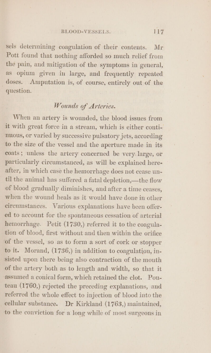 sels determining coagulation of their contents. Mr Pott found that nothing afforded so much relief from the pain, and mitigation of the symptoms in general, as opium given in large, and frequently repeated doses. Amputation is, of course, entirely out of the | question. | Wounds of Arteries. When an artery is wounded, the blood issues from it with great force in a stream, which is either conti- nuous, or varied by successive pulsatory jets, according to the size of the vessel and the aperture made in its coats; unless the artery concerned be very-large, or particularly circumstanced, as will be explained here- after, in which case the hemorrhage does not cease un- til the animal has suffered a fatal depletion,—the flow of blood gradually diminishes, and after a time ceases, when the wound heals as it would have done in other circumstances. Various explanations have been offer- ed to account for the spontaneous cessation of arterial hemorrhage. Petit (1730,) referred it to the coagula- tion of blood, first without and then within the orifice of the vessel, so as to form a sort of cork or stopper to it. Morand, (1736,) in addition to coagulation, in- sisted upon there being also contraction of the mouth of the artery both as to length and width, so that it assumed a conical form, which retained the clot. Pou- teau (1760,) rejected the preceding explanations, and referred the whole effect to injection of blood into the cellular substance. Dr Kirkland (1763,) maintained, to the conviction for a long while of most surgeons in