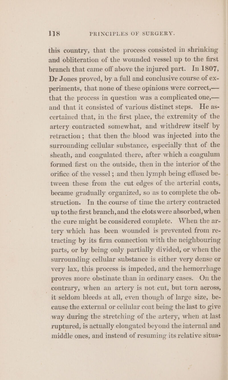 this country, that the process consisted in shrinking and obliteration of the wounded vessel up to the first branch that came off above the injured part. In 1807, Dr Jones proved, by a full and conclusive course of ex- periments, that none of these opinions were correct,— that the process in question was a complicated one,— and that it consisted of various distinct steps. He as- certained that, in the first place, the extremity of the artery contracted somewhat, and withdrew itself by retraction; that then the blood was injected into the surrounding cellular substance, especially that of the sheath, and coagulated there, after which a coagulum formed first on the outside, then in the interior of the orifice of the vessel ; and then lymph being effused be- tween these from the cut edges of the arterial coats, became gradually organized, so as to complete the ob- struction. In the course of time the artery contracted up tothe first branch, and the clots were absorbed, when the cure might be considered complete. When the ar- tery which has been wounded is prevented from re- tracting by its firm connection with the neighbouring parts, or by being only partially divided, or when the surrounding cellular substance is either very dense or very lax, this process is impeded, and the hemorrhage proves more obstinate than in ordinary cases. On the _ contrary, when an artery is not cut, but torn across, it seldom bleeds at all, even though of large size, be- cause the external or cellular coat being the last to give way during the stretching of the artery, when at last ruptured, is actually elongated beyond the internal and middle ones, and instead of resuming its relative situa-