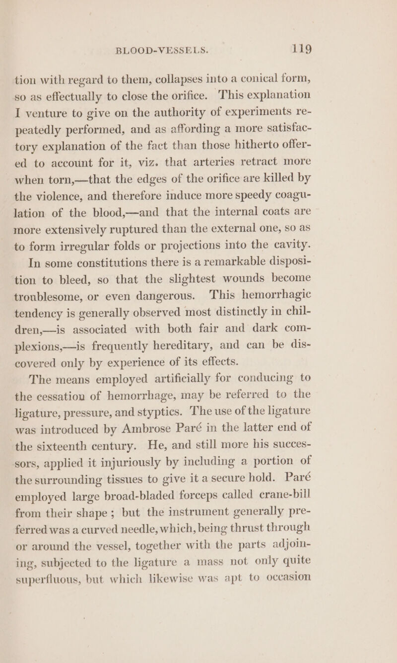 tion with regard to them, collapses into a conical form, so as effectually to close the orifice. This explanation I venture to give on the authority of experiments re- peatedly performed, and as affording a more satisfac- tory explanation of the fact than those hitherto offer- ed to account for it, viz. that arteries retract more - when torn,—that the edges of the orifice are killed by the violence, and therefore induce more speedy coagu- lation of the blood,—and that the internal coats are more extensively ruptured than the external one, so as to form irregular folds or projections into the cavity. In some constitutions there is a remarkable disposi- tion to bleed, so that the slightest wounds become troublesome, or even dangerous. This hemorrhagic tendency is generally observed most distinctly in chil- dren,—is associated with both fair and dark com- plexions,—is frequently hereditary, and can be dis~- covered only by experience of its effects. The means employed artificially for conducing to the cessation of hemorrhage, may be referred to the ligature, pressure, and styptics. The use of the ligature was introduced by Ambrose Paré in the latter end of the sixteenth century. He, and still more his succes- sors, applied it injuriously by including a portion of the surrounding tissues to give it a secure hold. Paré employed large broad-bladed forceps called crane-bill from their shape; but the instrument generally pre- ferred was a curved needle, which, being thrust through or around the vessel, together with the parts adjoin- ing, subjected to the ligature a mass not only quite superfluous, but which likewise was apt to occasion