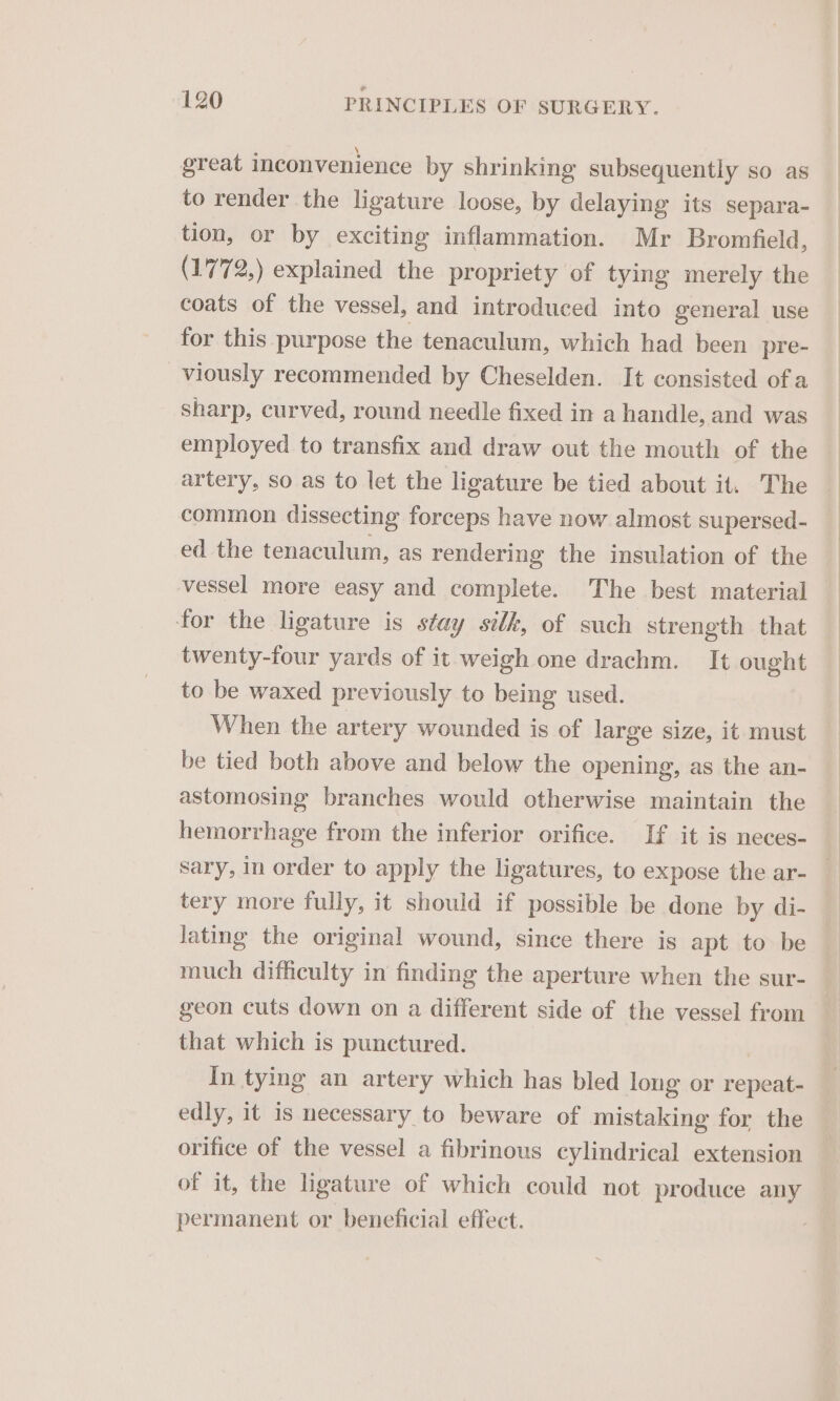 great inconvenience by shrinking subsequently so as to render the ligature loose, by delaying its separa- tion, or by exciting inflammation. Mr Bromfield, (1772,) explained the propriety of tying merely the coats of the vessel, and introduced into general use for this purpose the tenaculum, which had been pre- viously recommended by Cheselden. It consisted of a sharp, curved, round needle fixed in a handle, and was employed to transfix and draw out the mouth of the artery, so as to let the ligature be tied about it. The common dissecting forceps have now almost supersed- ed the tenaculum, as rendering the insulation of the vessel more easy and complete. The best material for the ligature is stay silk, of such strength that twenty-four yards of it weigh one drachm. It ought to be waxed previously to being used. When the artery wounded is of large size, it must be tied both above and below the opening, as the an- astomosing branches would otherwise maintain the hemorrhage from the inferior orifice. If it is neces- tery more fully, it should if possible be done by di- lating the original wound, since there is apt to be much difficulty in finding the aperture when the sur- geon cuts down on a different side of the vessel from that which is punctured. In tying an artery which has bled long or repeat- edly, it is necessary to beware of mistaking for the orifice of the vessel a fibrinous cylindrical extension of it, the ligature of which could not produce any permanent or beneficial effect.