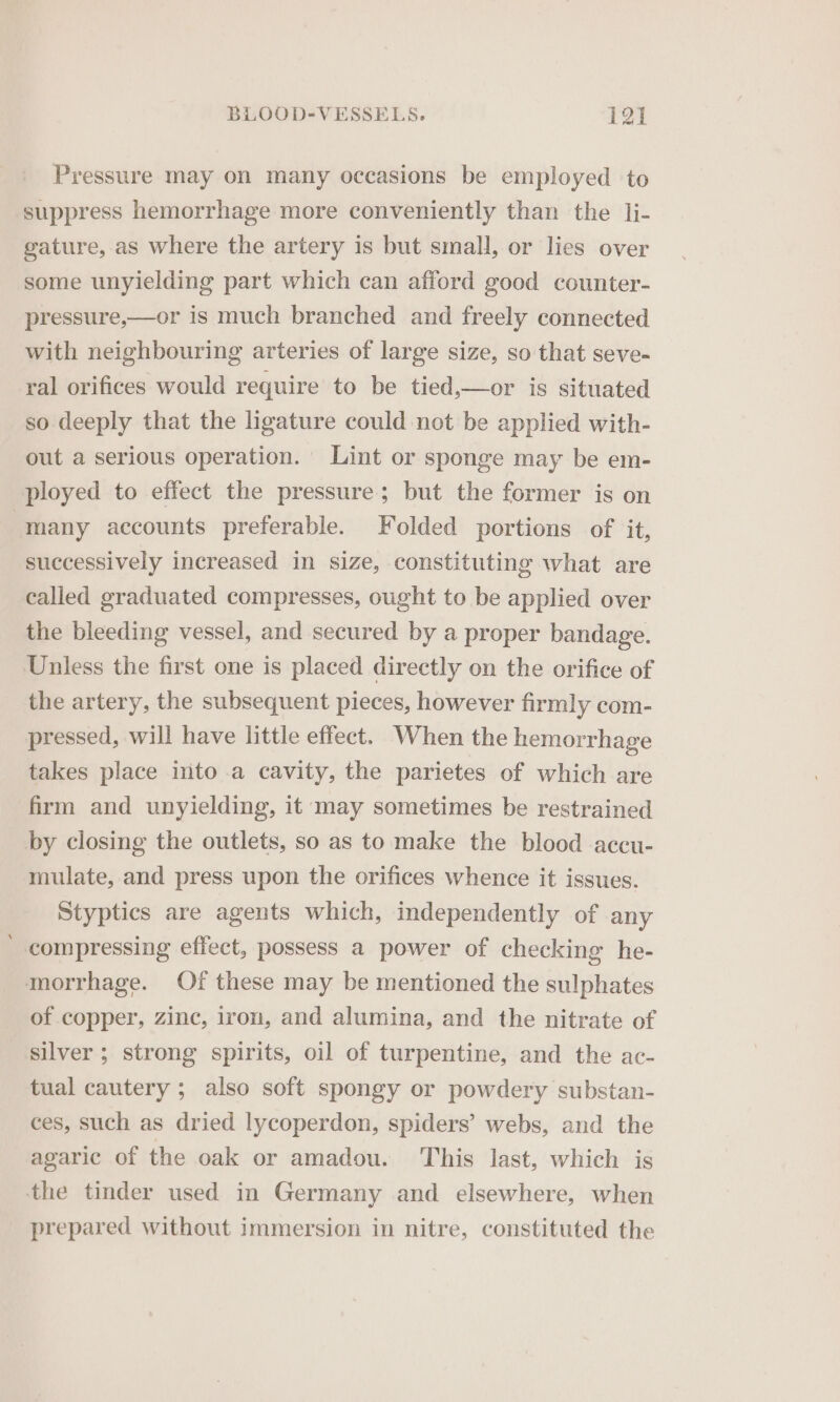 Pressure may on many occasions be employed to suppress hemorrhage more conveniently than the li- gature, as where the artery is but small, or lies over some unyielding part which can afford good counter- pressure,—or is much branched and freely connected with neighbouring arteries of large size, so that seve- ral orifices would require to be tied,—or is situated so deeply that the ligature could not be applied with- out a serious operation. Lint or sponge may be em- ployed to effect the pressure; but the former is on | many accounts preferable. Folded portions of it, successively increased in size, constituting what are called graduated compresses, ought to be applied over the bleeding vessel, and secured by a proper bandage. Unless the first one is placed directly on the orifice of the artery, the subsequent pieces, however firmly com- pressed, will have little effect. When the hemorrhage takes place into .a cavity, the parietes of which are firm and unyielding, it may sometimes be restrained by closing the outlets, so as to make the blood accu- mulate, and press upon the orifices whence it issues. Styptics are agents which, independently of any compressing effect, possess a power of checking he- morrhage. Of these may be mentioned the sulphates of copper, zinc, iron, and alumina, and the nitrate of silver; strong spirits, oil of turpentine, and the ac- tual cautery ; also soft spongy or powdery substan- ces, such as dried lycoperdon, spiders’ webs, and the agaric of the oak or amadou. This last, which is the tinder used in Germany and elsewhere, when prepared without immersion in nitre, constituted the