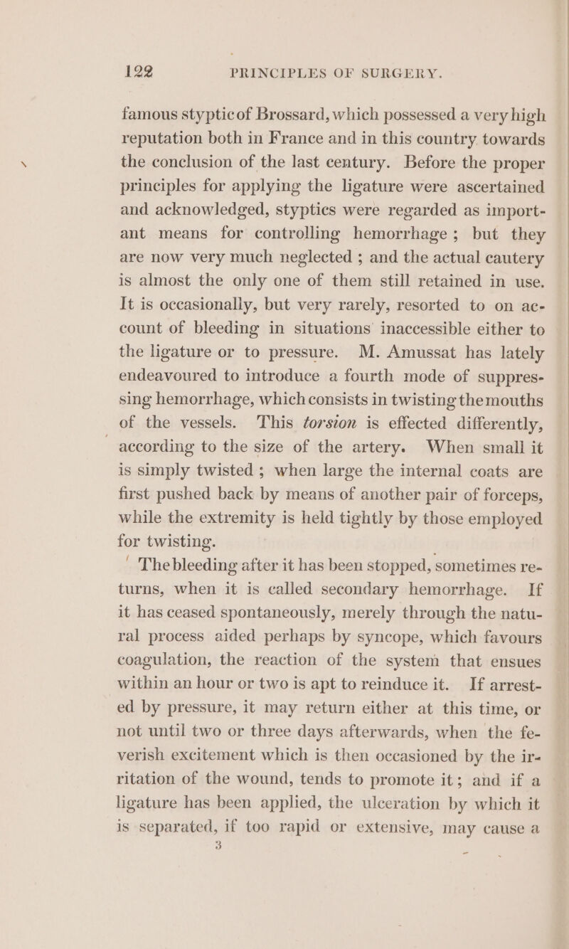 famous stypticof Brossard, which possessed a very high reputation both in France and in this country. towards the conclusion of the last century. Before the proper principles for applying the ligature were ascertained and acknowledged, styptics were regarded as import- ant means for controlling hemorrhage; but they are now very much neglected ; and the actual cautery is almost the only one of them still retained in use. It is occasionally, but very rarely, resorted to on ac- count of bleeding in situations inaccessible either to the ligature or to pressure. M. Amussat has lately endeavoured to introduce a fourth mode of suppres- sing hemorrhage, which consists in twisting themouths of the vessels. This ¢orscon is effected differently, ~ according to the size of the artery. When small it is simply twisted ; when large the internal coats are first pushed back by means of another pair of forceps, while the extremity is held tightly by those employed for twisting. ' The bleeding after it has been stopped, sometimes re- turns, when it is called secondary hemorrhage. If it has ceased spontaneously, merely through the natu- ral process aided perhaps by syncope, which favours coagulation, the reaction of the system that ensues within an hour or two is apt to reinduce it. If arrest- ed by pressure, it may return either at this time, or not until two or three days afterwards, when the fe- verish excitement which is then occasioned by the ir- ritation of the wound, tends to promote it; and if a ligature has been applied, the ulceration by which it is separated, if too rapid or extensive, may cause a 3 -