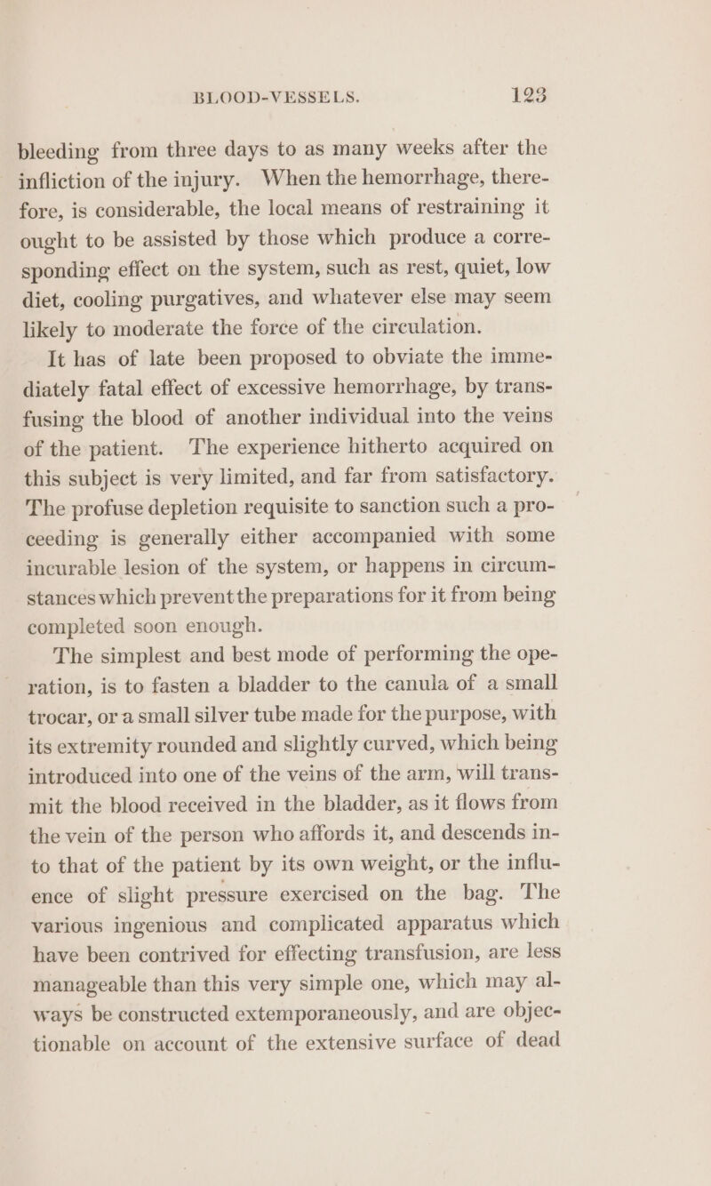 bleeding from three days to as many weeks after the infliction of the injury. When the hemorrhage, there- fore, is considerable, the local means of restraining it ought to be assisted by those which produce a corre- sponding effect on the system, such as rest, quiet, low diet, cooling purgatives, and whatever else may seem likely to moderate the force of the circulation. It has of late been proposed to obviate the imme- diately fatal effect of excessive hemorrhage, by trans- fusing the blood of another individual into the veins of the patient. The experience hitherto acquired on this subject is very limited, and far from satisfactory. The profuse depletion requisite to sanction such a pro- ceeding is generally either accompanied with some incurable lesion of the system, or happens in circum- stances which preventthe preparations for it from being completed soon enough. The simplest and best mode of performing the ope- ration, is to fasten a bladder to the canula of a small trocar, ora small silver tube made for the purpose, with its extremity rounded and slightly curved, which being introduced into one of the veins of the arm, will trans- mit the blood received in the bladder, as it flows from the vein of the person who affords it, and descends in- to that of the patient by its own weight, or the influ- ence of slight pressure exercised on the bag. The various ingenious and complicated apparatus which have been contrived for effecting transfusion, are less manageable than this very simple one, which may al- ways be constructed extemporaneously, and are objec- tionable on account of the extensive surface of dead