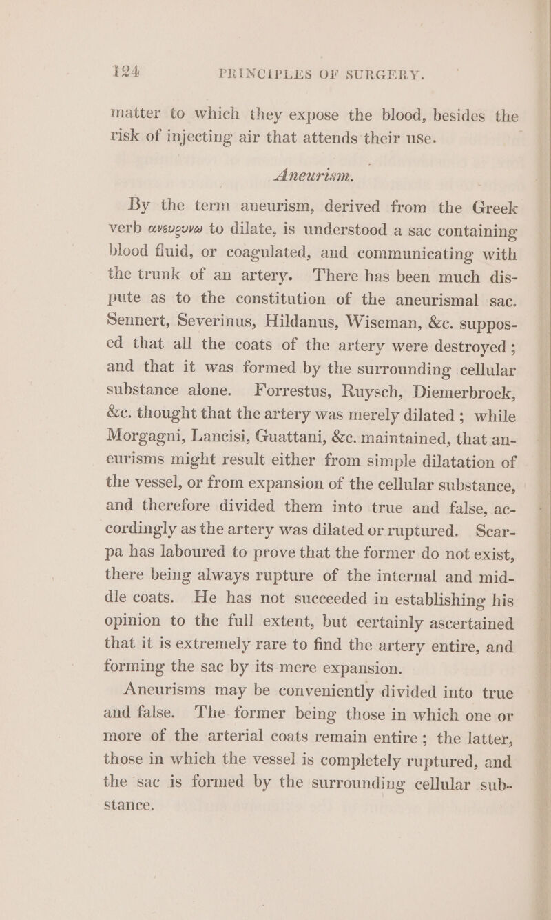 matter to which they expose the blood, besides the tisk of injecting air that attends their use. Aneurism. By the term aneurism, derived from the Greek verb aveveuyw to dilate, is understood a sac containing blood fluid, or coagulated, and communicating with the trunk of an artery. There has been much dis- pute as to the constitution of the aneurismal sac. Sennert, Severinus, Hildanus, Wiseman, &amp;c. suppos- ed that all the coats of the artery were destroyed ; and that it was formed by the surrounding cellular substance alone. Forrestus, Ruysch, Diemerbroek, &amp;c. thought that the artery was merely dilated ; while Morgagni, Lancisi, Guattani, &amp;c. maintained, that an- eurisms might result either from simple dilatation of and therefore divided them into true and false, ac- cordingly as the artery was dilated or ruptured. Scar- pa has laboured to prove that the former do not exist, there being always rupture of the internal and mid- dle coats. He has not succeeded in establishing his opinion to the full extent, but certainly ascertained that it is extremely rare to find the artery entire, and forming the sac by its mere expansion. Aneurisms may be conveniently divided into true and false. The former being those in which one or more of the arterial coats remain entire; the latter, those in which the vessel is completely ruptured, and the sac is formed by the surrounding cellular sub- stance.