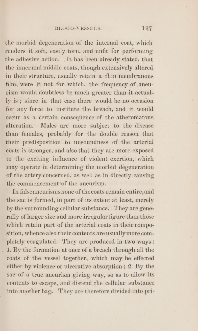 the morbid degeneration of the internal coat, which renders it soft, easily torn, and unfit for performing the adhesive action. It has been already stated, that the inner.and middle coats, though extensively altered in their structure, usually retain a thin membranous film, were it not for which, the frequency of aneu- rism would doubtless be much greater than it actual- ly is; since in that case there would be no occasion for any force to institute the breach, and it would occur as a certain consequence of the atheromatous alteration. Males are more subject to the disease than females, probably for the double reason that their predisposition to unsoundness of the arterial coats is stronger, and also that they are more exposed to the exciting influence of violent exertion, which may operate in determining the morbid degeneration of the artery concerned, as well as in directly causing the commencement ‘of the aneurism. In falseaneurisms none of thecoats remain entire,and the sac is formed, in part of its extent at least, merely by the surrounding cellular substance. They are gene- rally of larger size and more irregular figure than those which retain part of the arterial coats in their compo- sition, whence also their contents are usually more com- pletely coagulated. They are produced in two ways: _ 1. By the formation at once of a breach through all the coats of the vessel together, which may be effected either by violence or ulcerative absorption ; 2. By the sac of a true aneurism giving way, so as to allow its contents to escape, and distend the cellular substance into another bag. ‘They are therefore divided into pri-