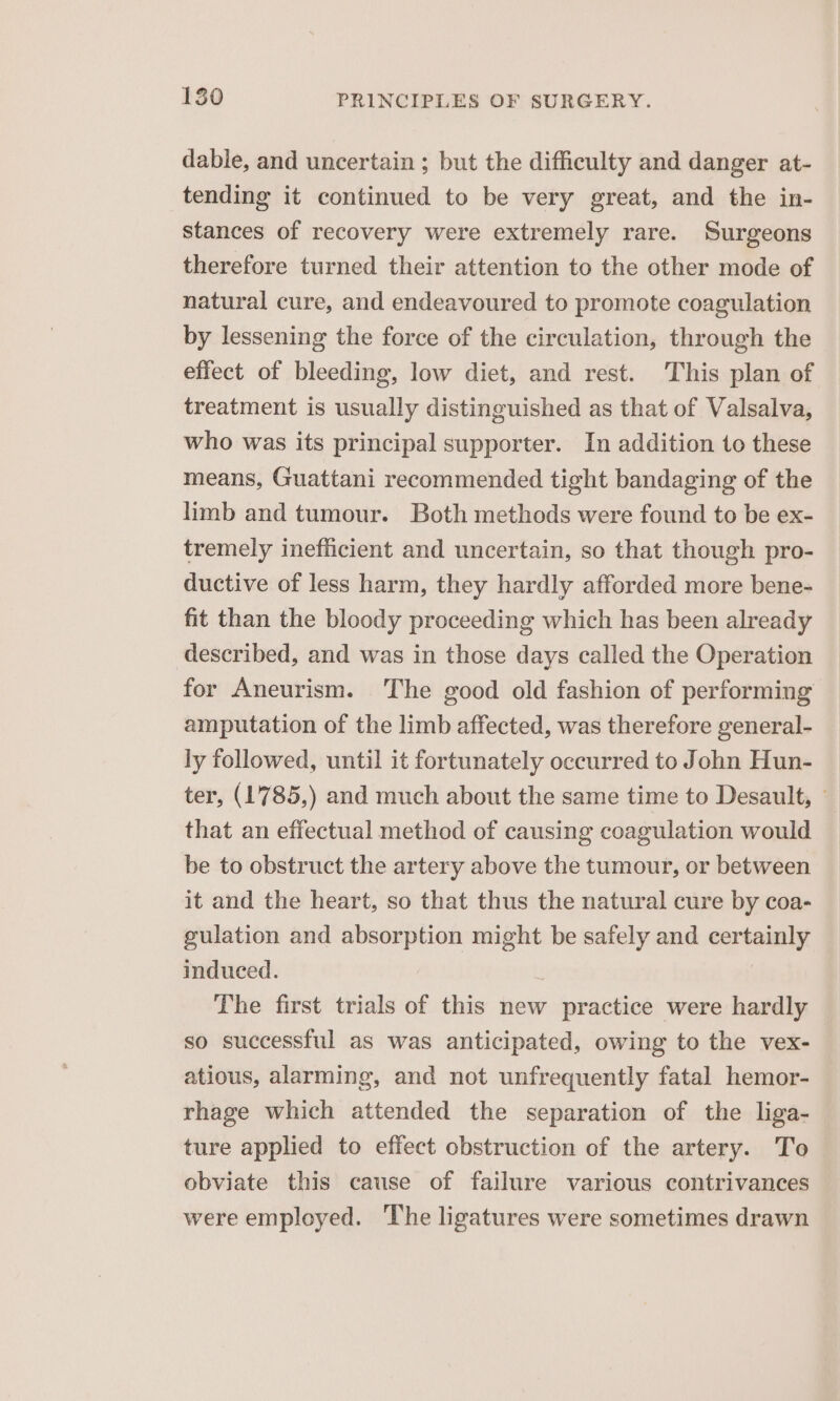 dable, and uncertain ; but the difficulty and danger at- tending it continued to be very great, and the in- stances of recovery were extremely rare. Surgeons therefore turned their attention to the other mode of natural cure, and endeavoured to promote coagulation by lessening the force of the circulation, through the effect of bleeding, low diet, and rest. This plan of treatment is usually distinguished as that of Valsalva, who was its principal supporter. In addition to these means, Guattani recommended tight bandaging of the limb and tumour. Both methods were found to be ex- tremely inefficient and uncertain, so that though pro- ductive of less harm, they hardly afforded more bene- fit than the bloody proceeding which has been already described, and was in those days called the Operation for Aneurism. The good old fashion of performing amputation of the limb affected, was therefore general- ly followed, until it fortunately occurred to John Hun- ter, (1785,) and much about the same time to Desault, ° that an effectual method of causing coagulation would be to obstruct the artery above the tumour, or between it and the heart, so that thus the natural cure by coa- gulation and absorption might be safely and certainly induced. | The first trials of this new practice were hardly so successful as was anticipated, owing to the vex- atious, alarming, and not unfrequently fatal hemor- rhage which attended the separation of the liga- ture applied to effect obstruction of the artery. To obviate this cause of failure various contrivances were employed. The ligatures were sometimes drawn