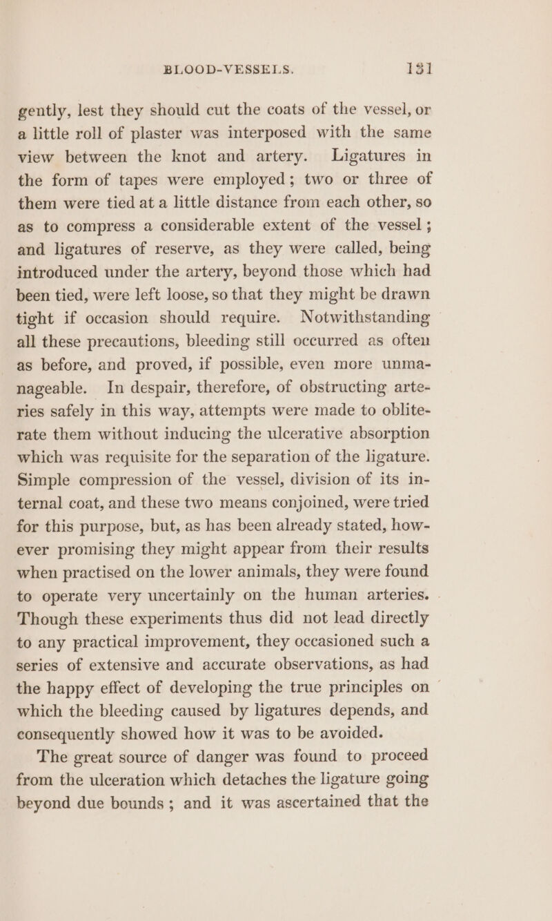 gently, lest they should cut the coats of the vessel, or a little roll of plaster was interposed with the same view between the knot and artery. Ligatures in the form of tapes were employed; two or three of them were tied at a little distance from each other, so as to compress a considerable extent of the vessel ; and ligatures of reserve, as they were called, being introduced under the artery, beyond those which had been tied, were left loose, so that they might be drawn tight if occasion should require. Notwithstanding all these precautions, bleeding still occurred as often as before, and proved, if possible, even more unma- nageable. In despair, therefore, of obstructing arte- ries safely in this way, attempts were made to oblite- rate them without inducing the ulcerative absorption which was requisite for the separation of the ligature. Simple compression of the vessel, division of its in- ternal coat, and these two means conjoined, were tried for this purpose, but, as has been already stated, how- ever promising they might appear from their results when practised on the lower animals, they were found to operate very uncertainly on the human arteries. - Though these experiments thus did not lead directly to any practical improvement, they occasioned such a series of extensive and accurate observations, as had the happy effect of developing the true principles on — which the bleeding caused by ligatures depends, and consequently showed how it was to be avoided. The great source of danger was found to proceed from the ulceration which detaches the ligature going beyond due bounds; and it was ascertained that the