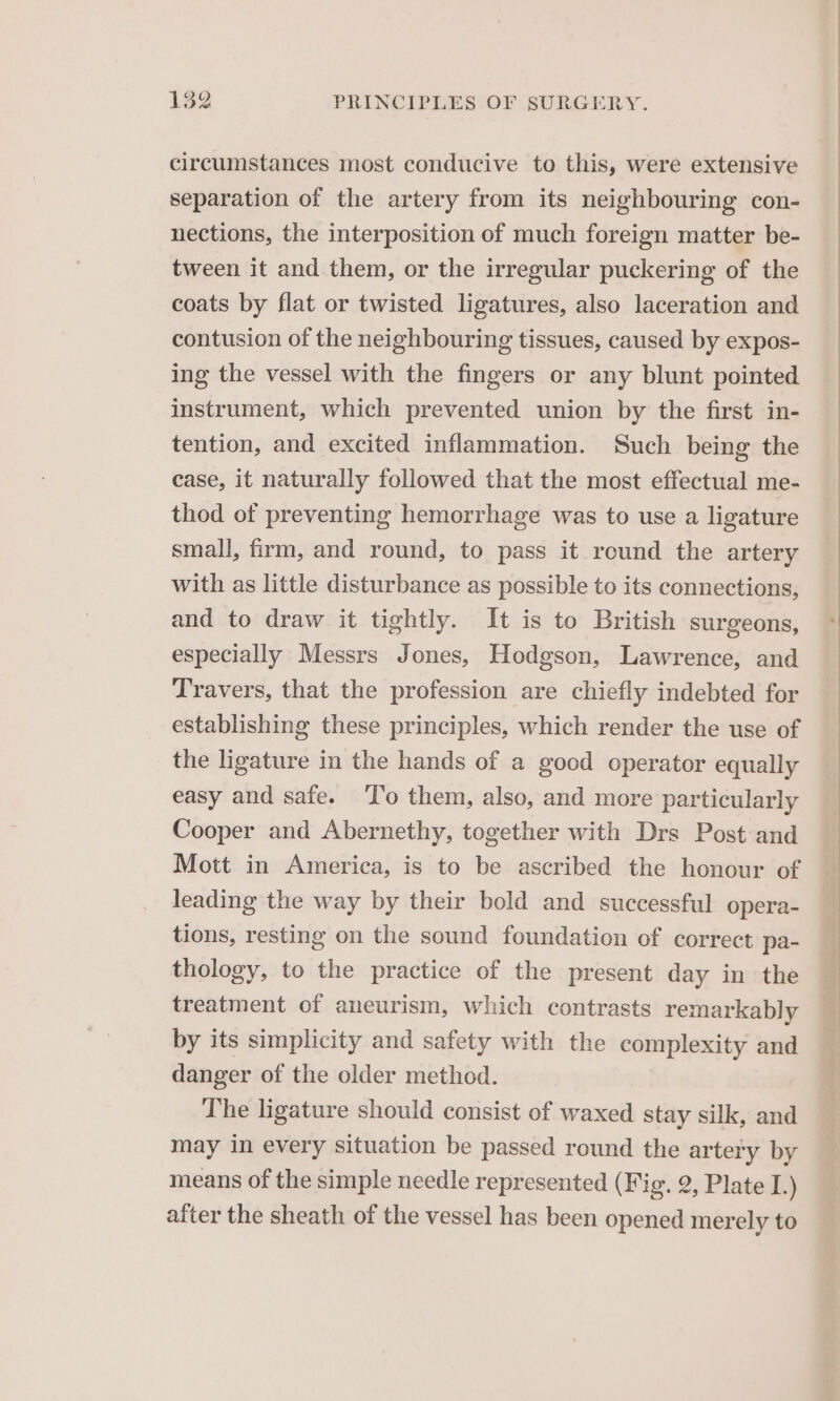 circumstances most conducive to this, were extensive separation of the artery from its neighbouring con- nections, the interposition of much foreign matter be- tween it and them, or the irregular puckering of the coats by flat or twisted ligatures, also laceration and contusion of the neighbouring tissues, caused by expos- ing the vessel with the fingers or any blunt pointed instrument, which prevented union by the first in- tention, and excited inflammation. Such being the case, it naturally followed that the most effectual me- thod of preventing hemorrhage was to use a ligature small, firm, and round, to pass it round the artery with as little disturbance as possible to its connections, and to draw it tightly. It is to British surgeons, especially Messrs Jones, Hodgson, Lawrence, and Travers, that the profession are chiefly indebted for establishing these principles, which render the use of the ligature in the hands of a good operator equally easy and safe. ‘T’o them, also, and more particularly Cooper and Abernethy, together with Drs Post and Mott in America, is to be ascribed the honour of leading the way by their bold and successful opera- tions, resting on the sound foundation of correct pa- thology, to the practice of the present day in the treatment of aneurism, which contrasts remarkably by its simplicity and safety with the complexity and danger of the older method. The ligature should consist of waxed stay silk, and may in every situation be passed round the artery by means of the simple needle represented (Fig. 2, Plate I.) after the sheath of the vessel has been opened merely to