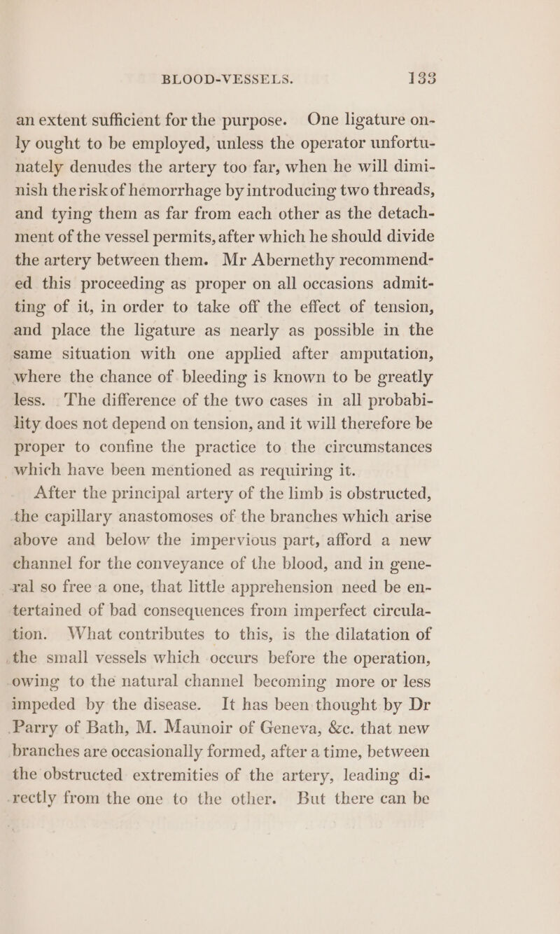 an extent sufficient for the purpose. One ligature on- ly ought to be employed, unless the operator unfortu- nately denudes the artery too far, when he will dimi- nish therisk of hemorrhage by introducing two threads, and tying them as far from each other as the detach- ment of the vessel permits, after which he should divide the artery between them. Mr Abernethy recommend- ed this proceeding as proper on all occasions admit- ting of it, in order to take off the effect of tension, and place the ligature as nearly as possible in the same situation with one applied after amputation, where the chance of bleeding is known to be greatly less. The difference of the two cases in all probabi- lity does not depend on tension, and it will therefore be proper to confine the practice to the circumstances which have been mentioned as requiring it. After the principal artery of the limb is obstructed, the capillary anastomoses of the branches which arise above and below the impervious part, afford a new channel for the conveyance of the blood, and in gene- ral so free a one, that little apprehension need be en- tertained of bad consequences from imperfect circula- tion. What contributes to this, is the dilatation of .the small vessels which occurs before the operation, owing to the natural channel becoming more or less impeded by the disease. It has been thought by Dr Parry of Bath, M. Maunoir of Geneva, &amp;c. that new branches are occasionally formed, after a time, between the obstructed extremities of the artery, leading di- -rectly from the one to the other. But there can be